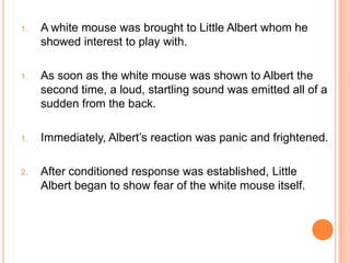 1.   A white mouse was brought to Little Albert whom he
     showed interest to play with.

1.   As soon as the white mouse was shown to Albert the
     second time, a loud, startling sound was emitted all of a
     sudden from the back.

1.   Immediately, Albert‟s reaction was panic and frightened.

2.   After conditioned response was established, Little
     Albert began to show fear of the white mouse itself.
 