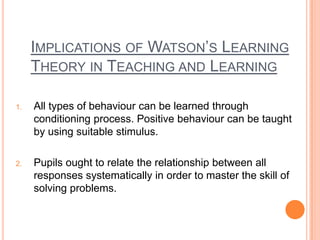 IMPLICATIONS OF WATSON‟S LEARNING
     THEORY IN TEACHING AND LEARNING

1.   All types of behaviour can be learned through
     conditioning process. Positive behaviour can be taught
     by using suitable stimulus.

2.   Pupils ought to relate the relationship between all
     responses systematically in order to master the skill of
     solving problems.
 