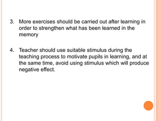 3. More exercises should be carried out after learning in
   order to strengthen what has been learned in the
   memory

4. Teacher should use suitable stimulus during the
   teaching process to motivate pupils in learning, and at
   the same time, avoid using stimulus which will produce
   negative effect.
 