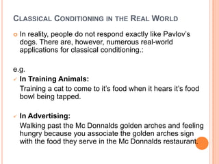 CLASSICAL CONDITIONING IN THE REAL WORLD
   In reality, people do not respond exactly like Pavlov‟s
    dogs. There are, however, numerous real-world
    applications for classical conditioning.:

e.g.
 In Training Animals:
  Training a cat to come to it‟s food when it hears it‟s food
  bowl being tapped.

   In Advertising:
    Walking past the Mc Donnalds golden arches and feeling
    hungry because you associate the golden arches sign
    with the food they serve in the Mc Donnalds restaurant.
 