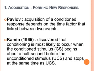 1. ACQUISITION : FORMING NEW RESPONSES.


 Pavlov : acquisition of a conditioned
 response depends on the time factor that
 linked between two events.

 Kamin  (1965) : discovered that
 conditioning is most likely to occur when
 the conditioned stimulus (CS) begins
 about a half-second before the
 unconditioned stimulus (UCS) and stops
 at the same time as UCS.
 