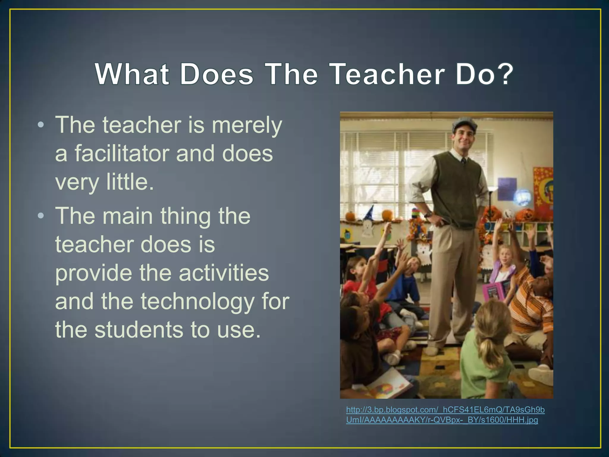 • The teacher is merely
  a facilitator and does
  very little.
• The main thing the
  teacher does is
  provide the activities
  and the technology for
  the students to use.


                           http://3.bp.blogspot.com/_hCFS41EL6mQ/TA9sGh9b
                           UmI/AAAAAAAAAKY/r-QVBpx-_BY/s1600/HHH.jpg
 