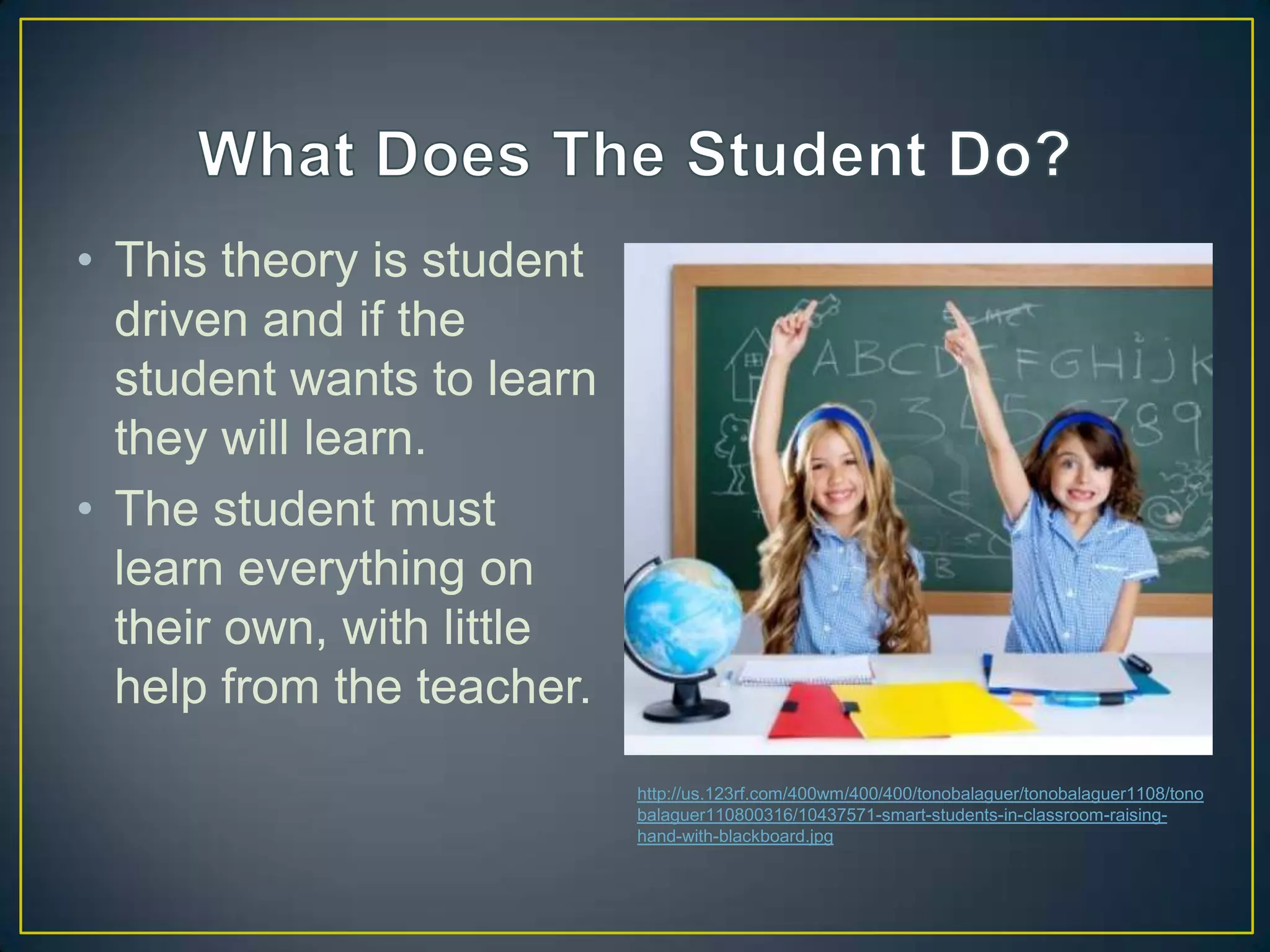 • This theory is student
  driven and if the
  student wants to learn
  they will learn.
• The student must
  learn everything on
  their own, with little
  help from the teacher.
                           http://us.123rf.com/400wm/400/400/tonobalaguer/tonobalaguer1108/tono
                           balaguer110800316/10437571-smart-students-in-classroom-raising-
                           hand-with-blackboard.jpg
 
