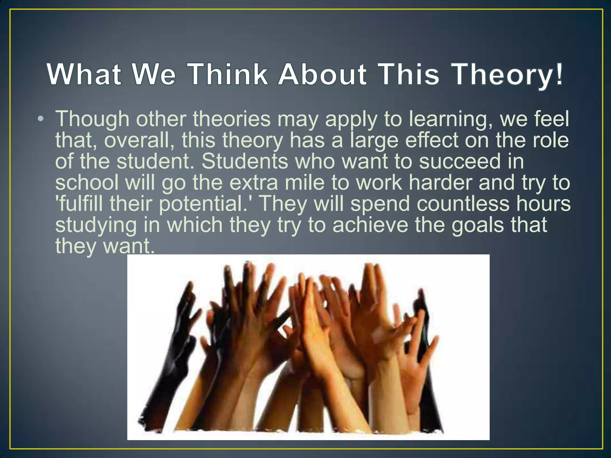 • Though other theories may apply to learning, we feel
  that, overall, this theory has a large effect on the role
  of the student. Students who want to succeed in
  school will go the extra mile to work harder and try to
  'fulfill their potential.' They will spend countless hours
  studying in which they try to achieve the goals that
  they want.
 