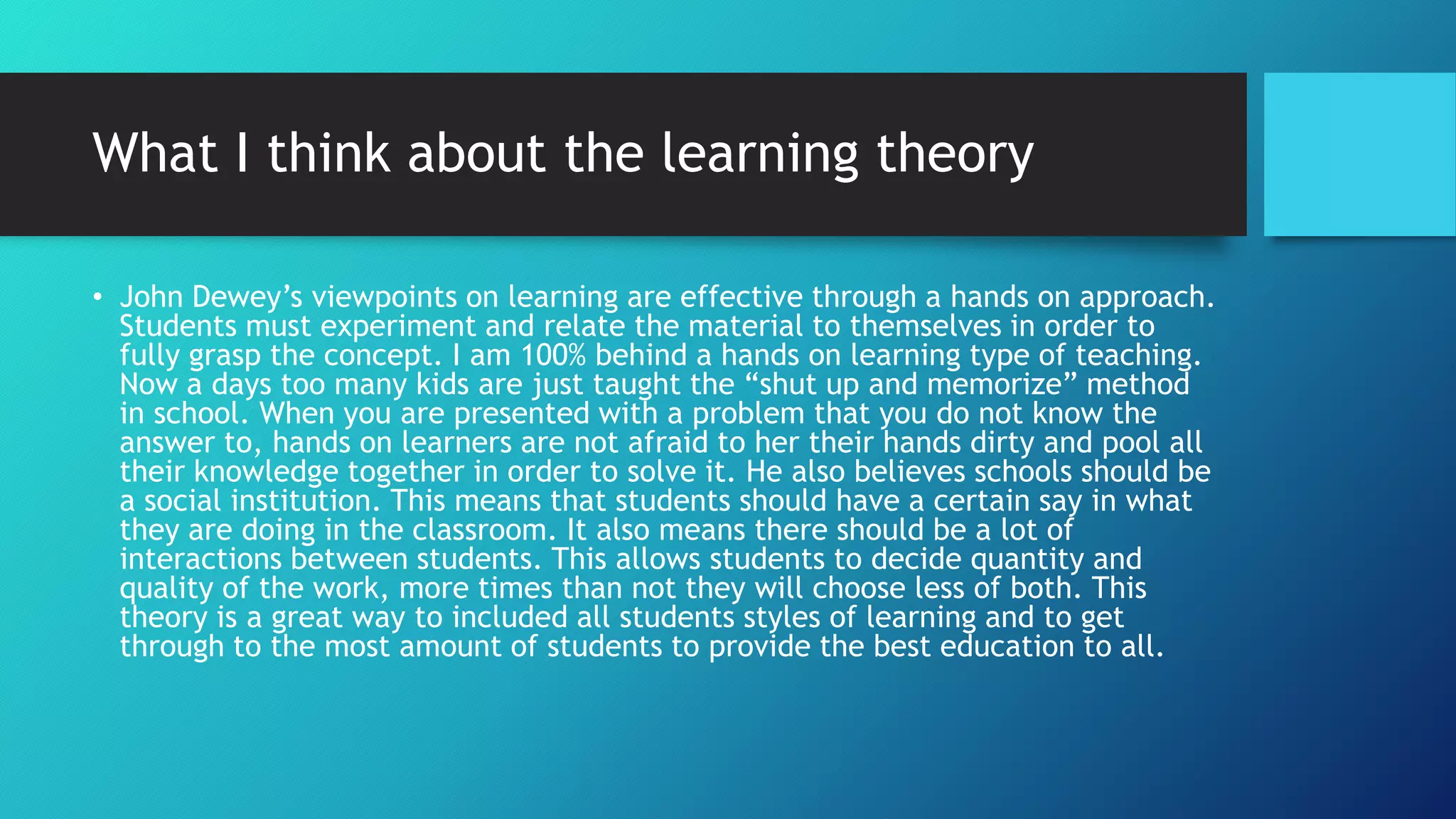 What I think about the learning theory
• John Dewey’s viewpoints on learning are effective through a hands on approach.
Students must experiment and relate the material to themselves in order to
fully grasp the concept. I am 100% behind a hands on learning type of teaching.
Now a days too many kids are just taught the “shut up and memorize” method
in school. When you are presented with a problem that you do not know the
answer to, hands on learners are not afraid to her their hands dirty and pool all
their knowledge together in order to solve it. He also believes schools should be
a social institution. This means that students should have a certain say in what
they are doing in the classroom. It also means there should be a lot of
interactions between students. This allows students to decide quantity and
quality of the work, more times than not they will choose less of both. This
theory is a great way to included all students styles of learning and to get
through to the most amount of students to provide the best education to all.
 