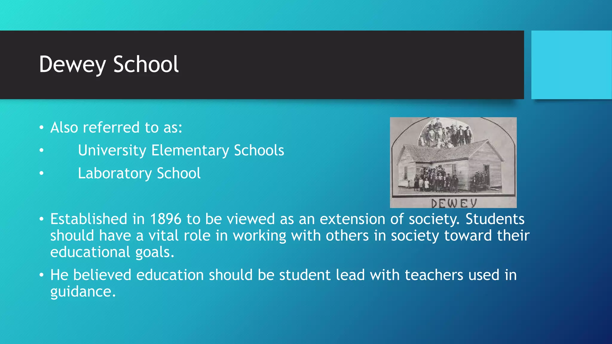 Dewey School
• Also referred to as:
• University Elementary Schools
• Laboratory School
• Established in 1896 to be viewed as an extension of society. Students
should have a vital role in working with others in society toward their
educational goals.
• He believed education should be student lead with teachers used in
guidance.
 