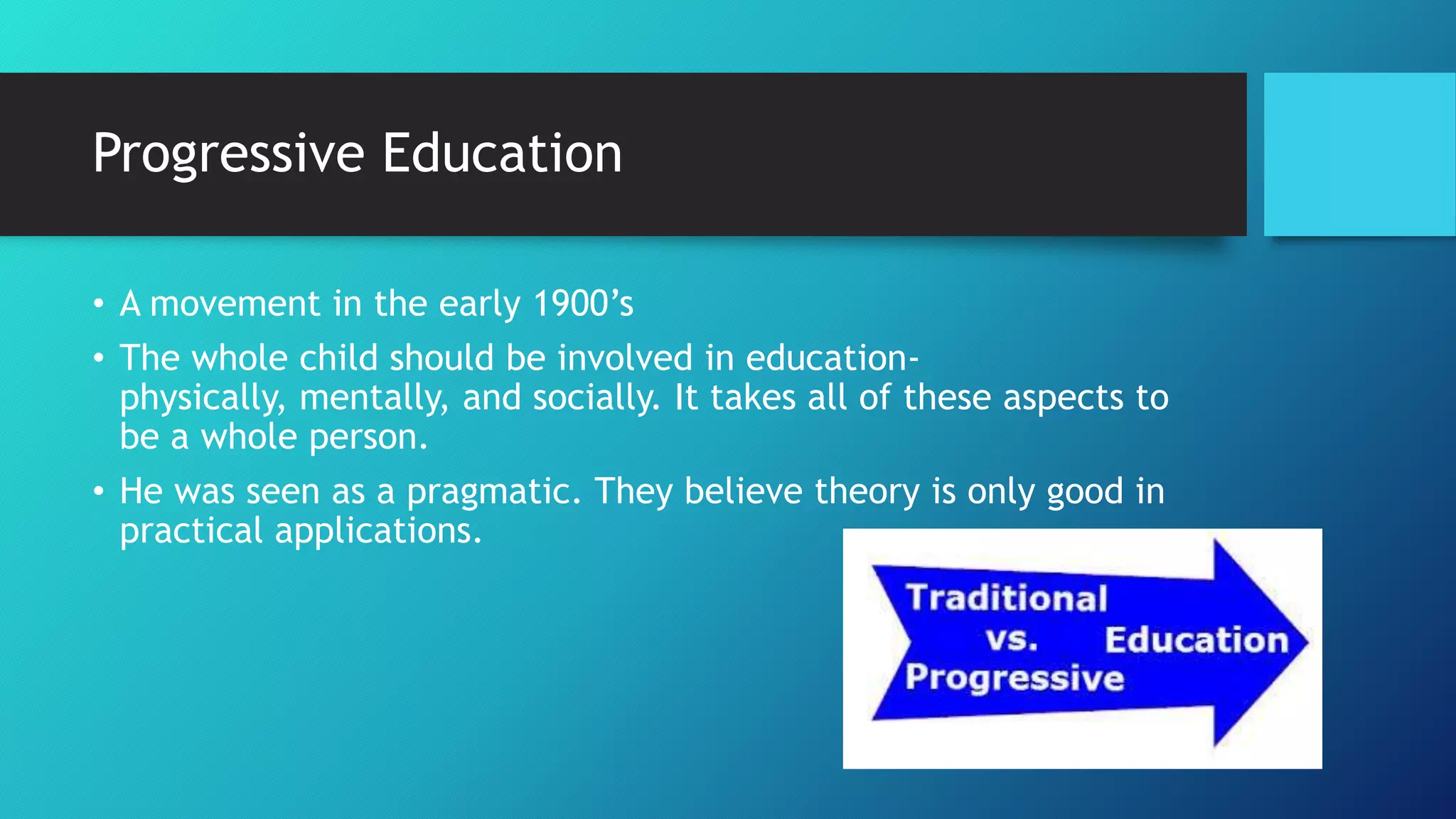 Progressive Education
• A movement in the early 1900’s
• The whole child should be involved in education-
physically, mentally, and socially. It takes all of these aspects to
be a whole person.
• He was seen as a pragmatic. They believe theory is only good in
practical applications.
 
