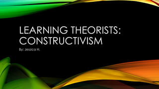 LEARNING THEORISTS:
CONSTRUCTIVISM
By: Jessica H.

 