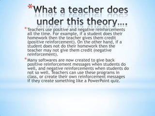 *
*Teachers use positive and negative reinforcements
all the time. For example, if a student does their
homework then the teacher gives them credit
(positive reinforcement). On the other hand, if a
student does not do their homework then the
teacher may not give them credit (negative
reinforcement).
*Many softwares are now created to give back
positive reinforcement messages when students do
well, and negative reinforcements when students do
not so well. Teachers can use these programs in
class, or create their own reinforcement messages
if they create something like a PowerPoint quiz.
 