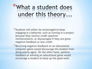 *
*Students will either be encouraged to keep
engaging in a behavior, such as turning in a project
because they receive credit (positive
reinforcement), or discouraged if they are given
negative feedback or less credit.
*Receiving negative feedback on an educational
computer game would discourage the student from
doing poorly again. On the other hand, positive
feedback or winning an educational game would
encourage a student to keep up the good work.
 