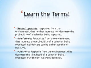 *
*• Neutral operants: responses from the
environment that neither increase nor decrease the
probability of a behavior being repeated.
*• Reinforcers: Responses from the environment
that increase the probability of a behavior being
repeated. Reinforcers can be either positive or
negative.
*• Punishers: Response from the environment that
decrease the likelihood of a behavior being
repeated. Punishment weakens behavior.
 