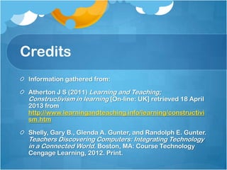 Credits
Information gathered from:
Atherton J S (2011) Learning and Teaching;
Constructivism in learning [On-line: UK] retrieved 18 April
2013 from
http://www.learningandteaching.info/learning/constructivi
sm.htm
Shelly, Gary B., Glenda A. Gunter, and Randolph E. Gunter.
Teachers Discovering Computers: Integrating Technology
in a Connected World. Boston, MA: Course Technology
Cengage Learning, 2012. Print.
 