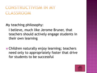 My teaching philosophy:
 I believe, much like Jerome Bruner, that
 teachers should actively engage students in
 their own learning

 Childrennaturally enjoy learning; teachers
 need only to appropriately foster that drive
 for students to be successful
 