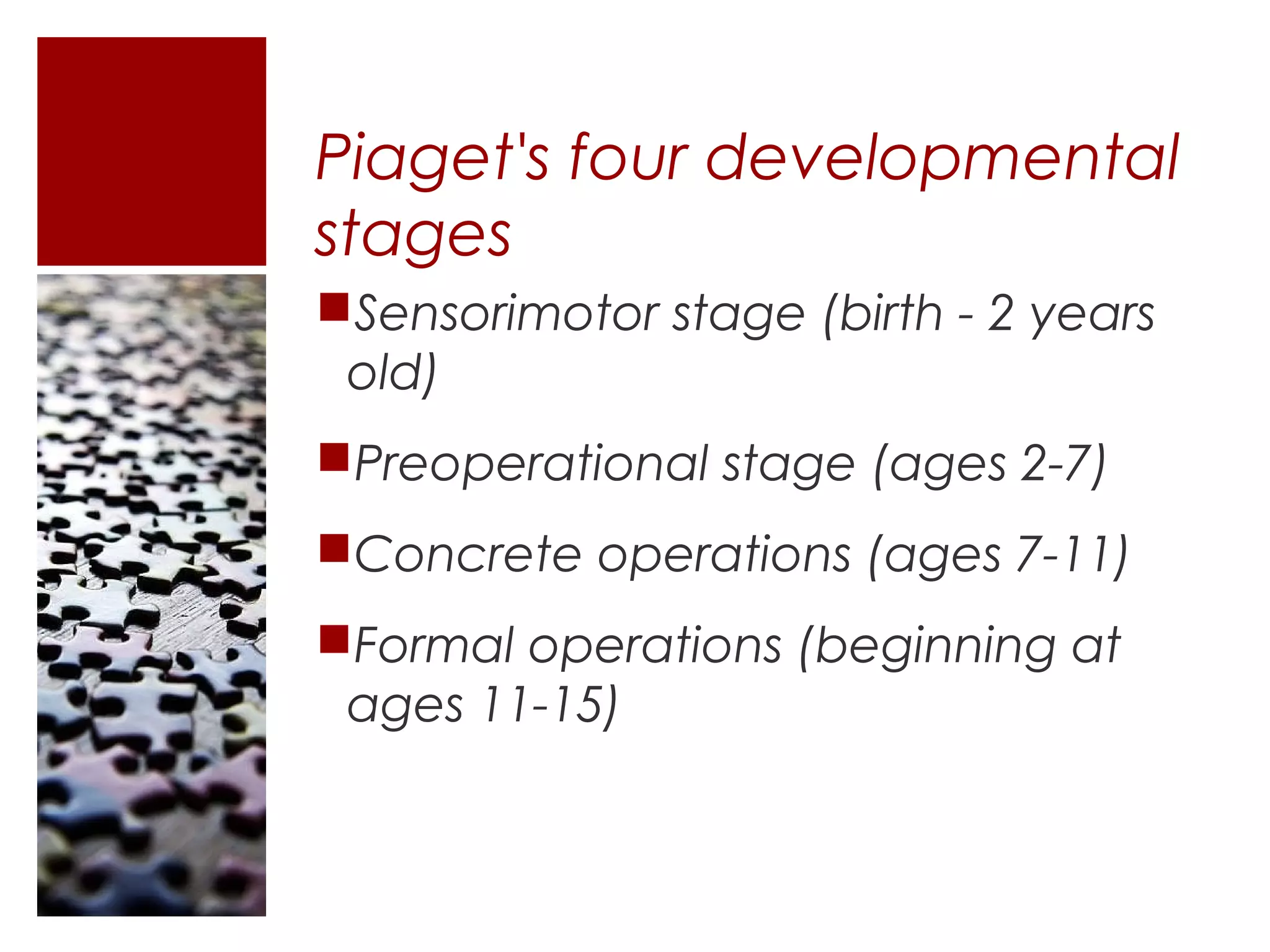 Piaget's four developmental
stages
Sensorimotor stage (birth - 2 years
 old)
Preoperational stage (ages 2-7)
Concrete operations (ages 7-11)
Formal operations (beginning at
 ages 11-15)
 