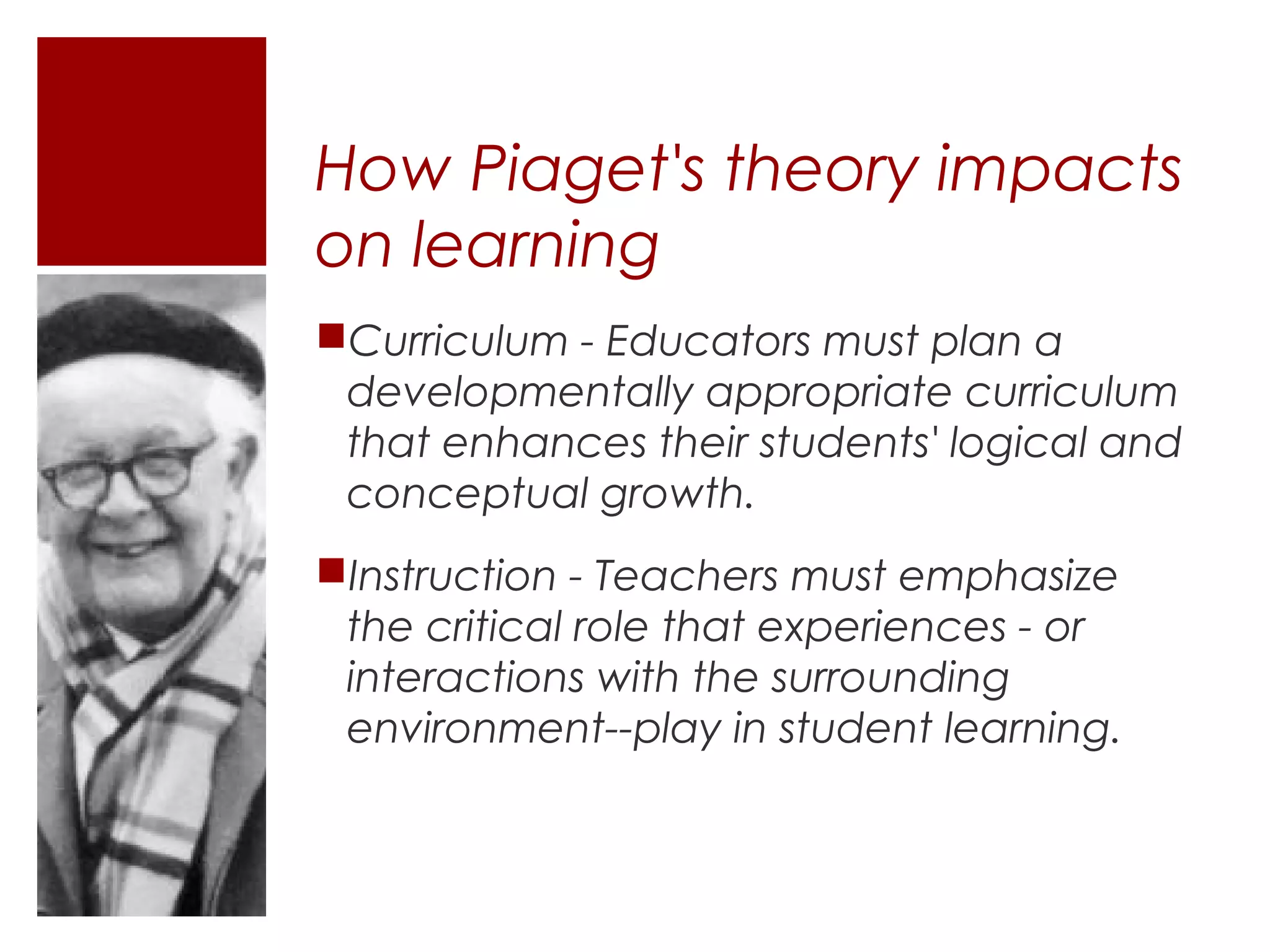 How Piaget's theory impacts
on learning
Curriculum - Educators must plan a
 developmentally appropriate curriculum
 that enhances their students' logical and
 conceptual growth.
Instruction - Teachers must emphasize
 the critical role that experiences - or
 interactions with the surrounding
 environment--play in student learning.
 