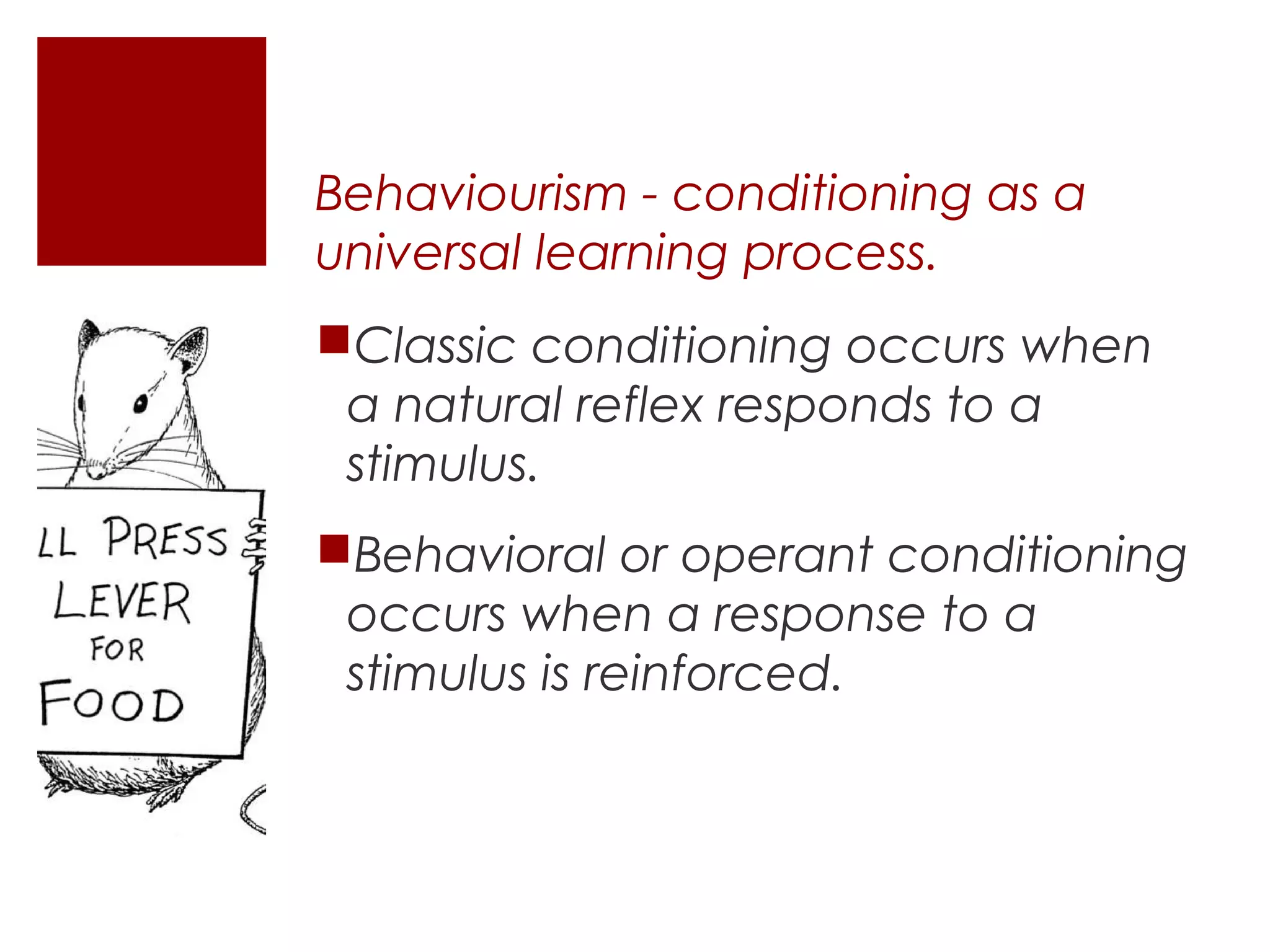 Behaviourism - conditioning as a
universal learning process.
Classic conditioning occurs when
 a natural reflex responds to a
 stimulus.
Behavioral or operant conditioning
 occurs when a response to a
 stimulus is reinforced.
 