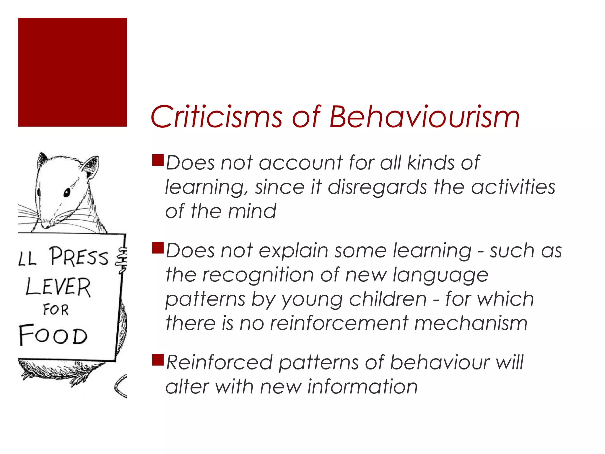 Criticisms of Behaviourism
Does not account for all kinds of
 learning, since it disregards the activities
 of the mind
Does not explain some learning - such as
 the recognition of new language
 patterns by young children - for which
 there is no reinforcement mechanism
Reinforced patterns of behaviour will
 alter with new information
 