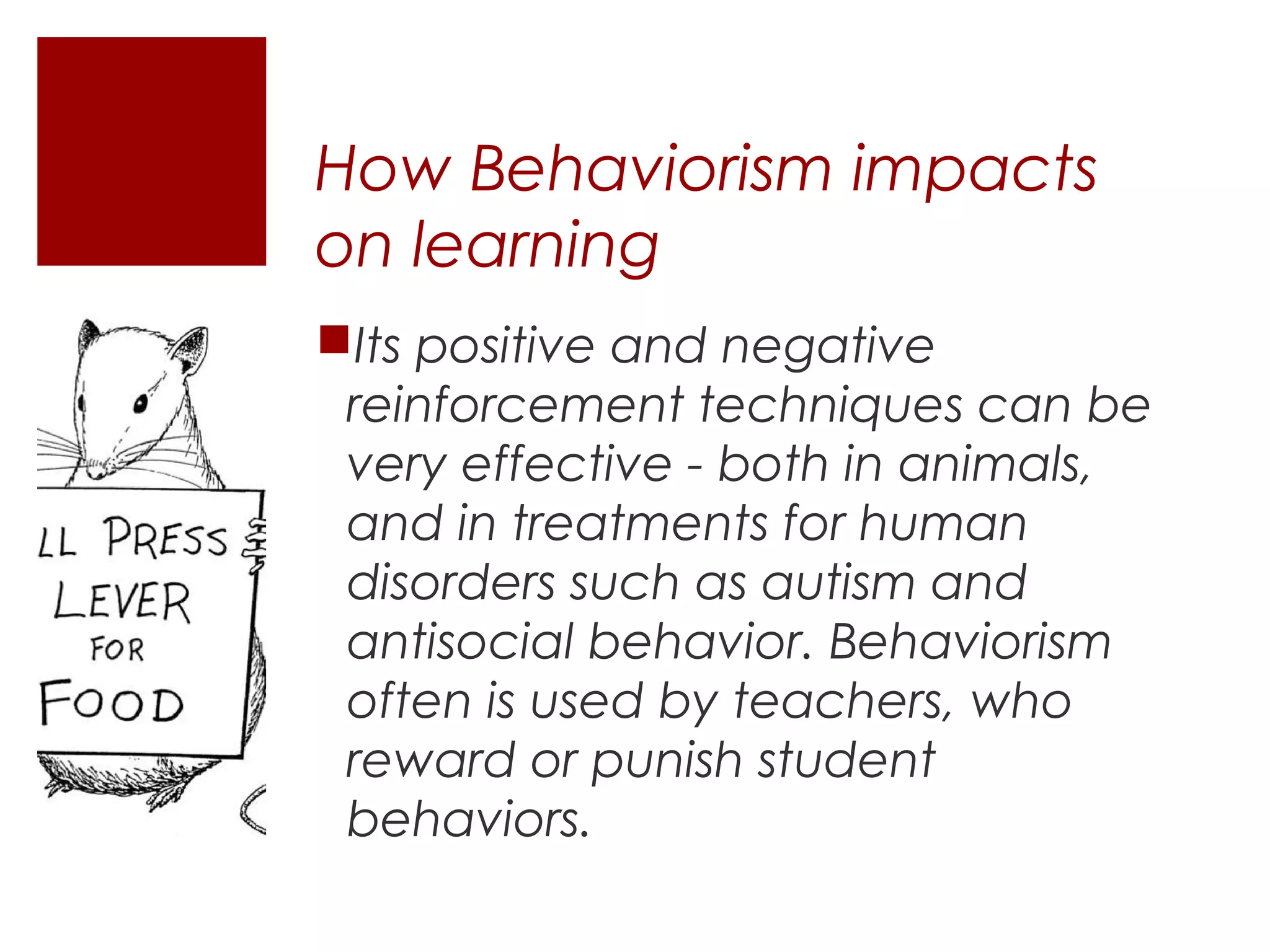 How Behaviorism impacts
on learning
Its positive and negative
 reinforcement techniques can be
 very effective - both in animals,
 and in treatments for human
 disorders such as autism and
 antisocial behavior. Behaviorism
 often is used by teachers, who
 reward or punish student
 behaviors.
 
