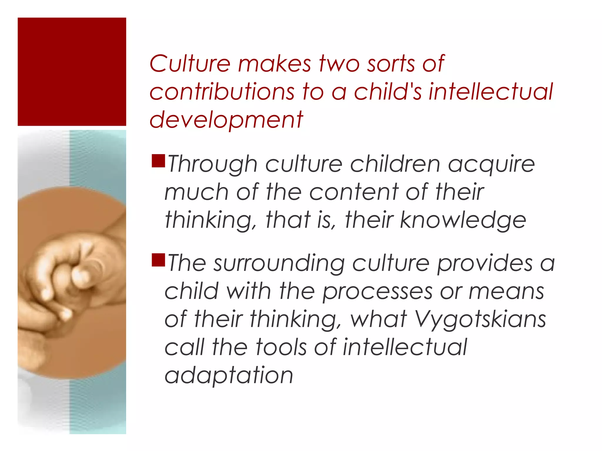 Culture makes two sorts of
contributions to a child's intellectual
development
Through culture children acquire
 much of the content of their
 thinking, that is, their knowledge
The surrounding culture provides a
 child with the processes or means
 of their thinking, what Vygotskians
 call the tools of intellectual
 adaptation
 