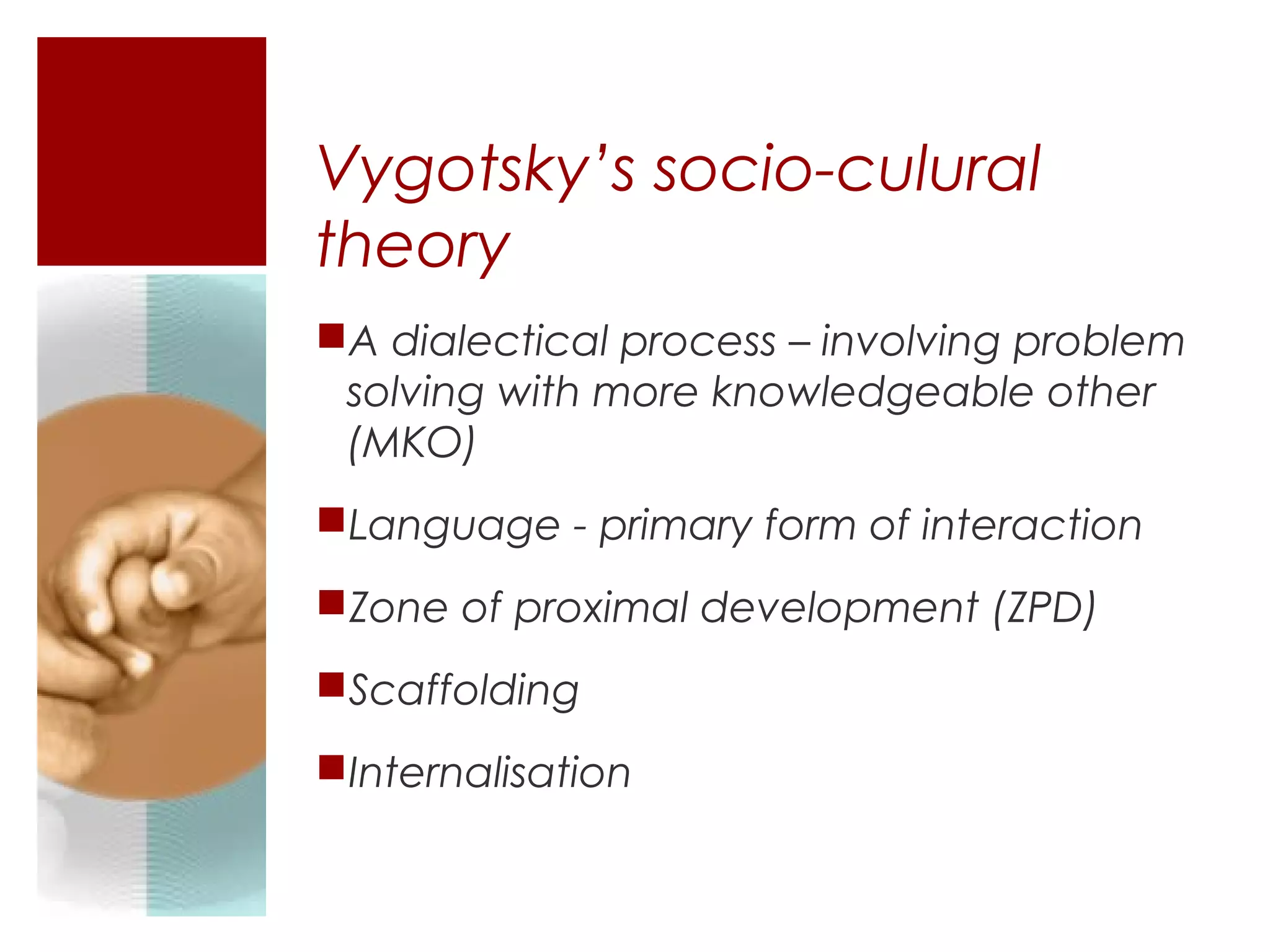 Vygotsky’s socio-culural
theory
A dialectical process – involving problem
 solving with more knowledgeable other
 (MKO)
Language - primary form of interaction
Zone of proximal development (ZPD)
Scaffolding
Internalisation
 