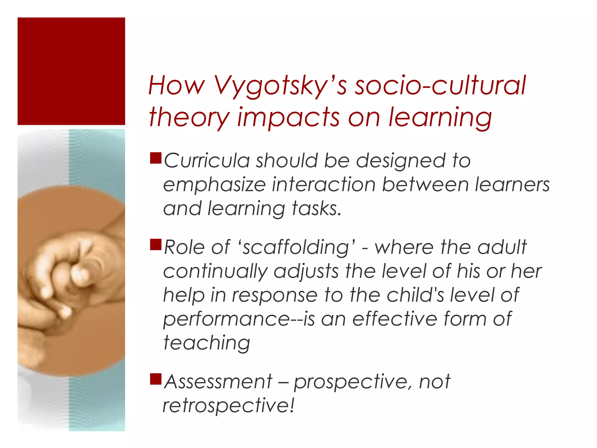 How Vygotsky’s socio-cultural
theory impacts on learning
Curricula should be designed to
 emphasize interaction between learners
 and learning tasks.
Role of ‘scaffolding’ - where the adult
 continually adjusts the level of his or her
 help in response to the child's level of
 performance--is an effective form of
 teaching
Assessment – prospective, not
 retrospective!
 