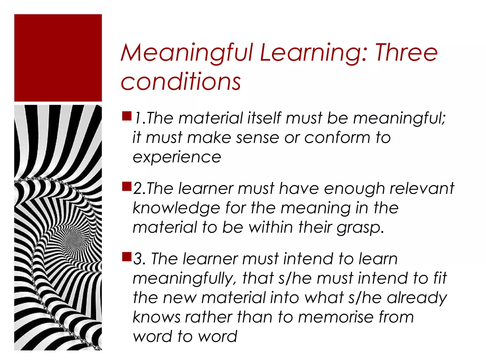 Meaningful Learning: Three
conditions
1.The material itself must be meaningful;
 it must make sense or conform to
 experience
2.The learner must have enough relevant
 knowledge for the meaning in the
 material to be within their grasp.
3. The learner must intend to learn
 meaningfully, that s/he must intend to fit
 the new material into what s/he already
 knows rather than to memorise from
 word to word
 
