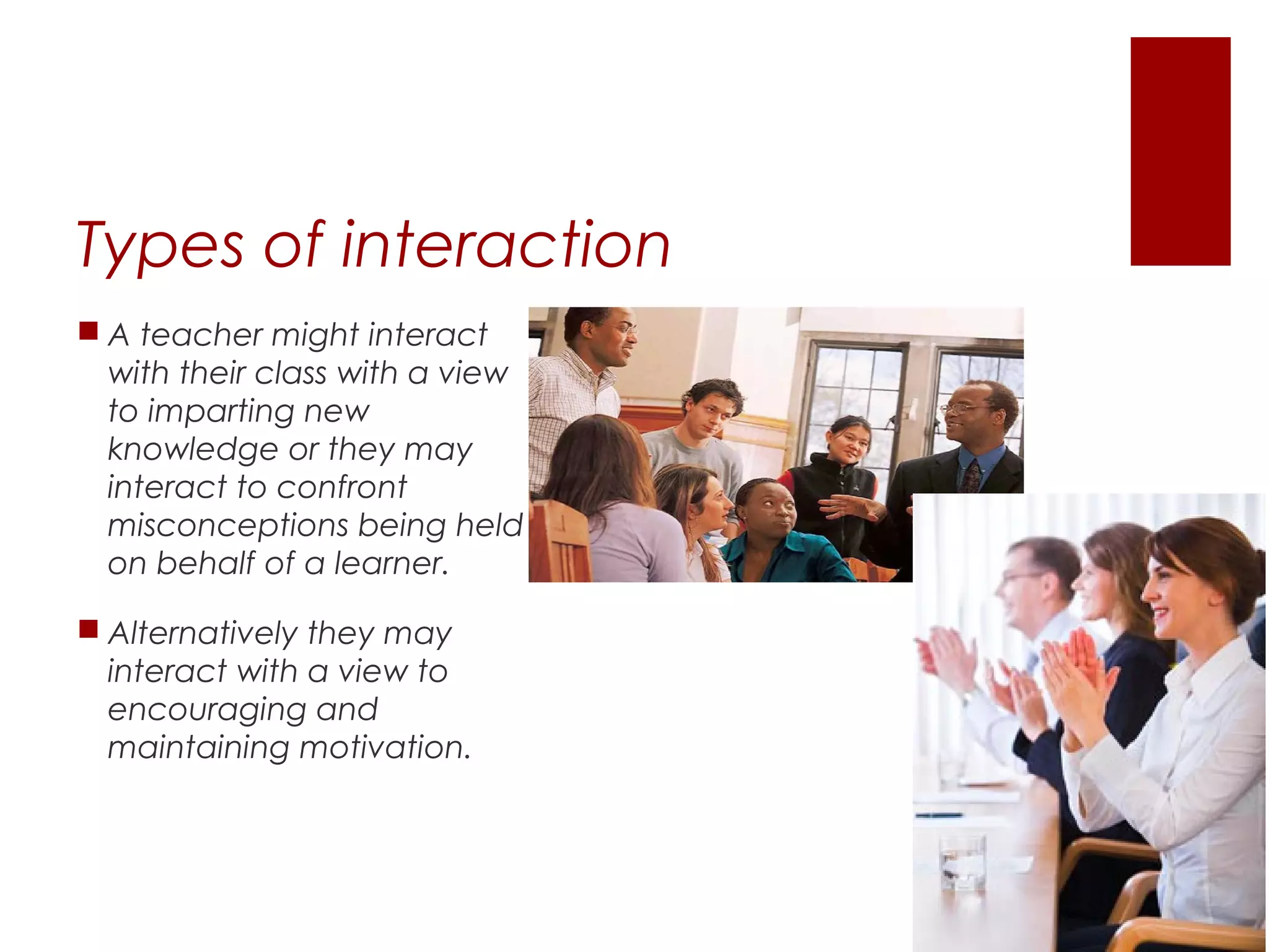 Types of interaction
 A teacher might interact
  with their class with a view
  to imparting new
  knowledge or they may
  interact to confront
  misconceptions being held
  on behalf of a learner.

 Alternatively they may
  interact with a view to
  encouraging and
  maintaining motivation.
 