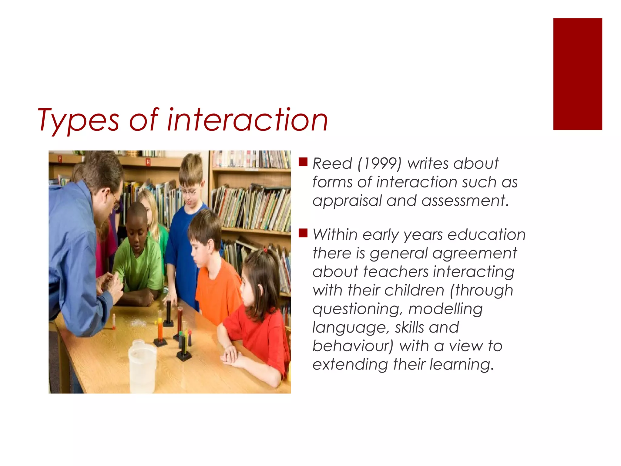 Types of interaction
                  Reed (1999) writes about
                   forms of interaction such as
                   appraisal and assessment.

                  Within early years education
                   there is general agreement
                   about teachers interacting
                   with their children (through
                   questioning, modelling
                   language, skills and
                   behaviour) with a view to
                   extending their learning.
 