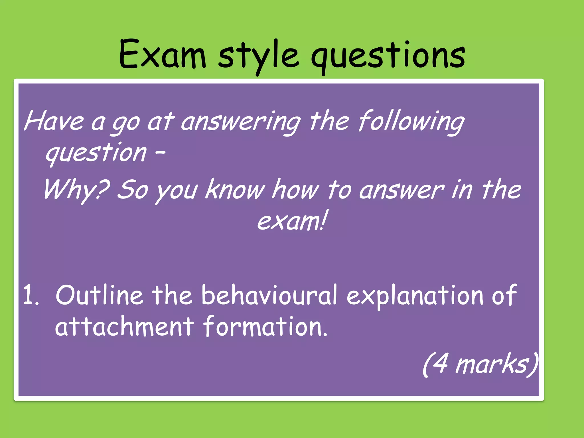 Exam style questions
Have a go at answering the following
 question –
 Why? So you know how to answer in the
                  exam!

1. Outline the behavioural explanation of
   attachment formation.
                                (4 marks)
 