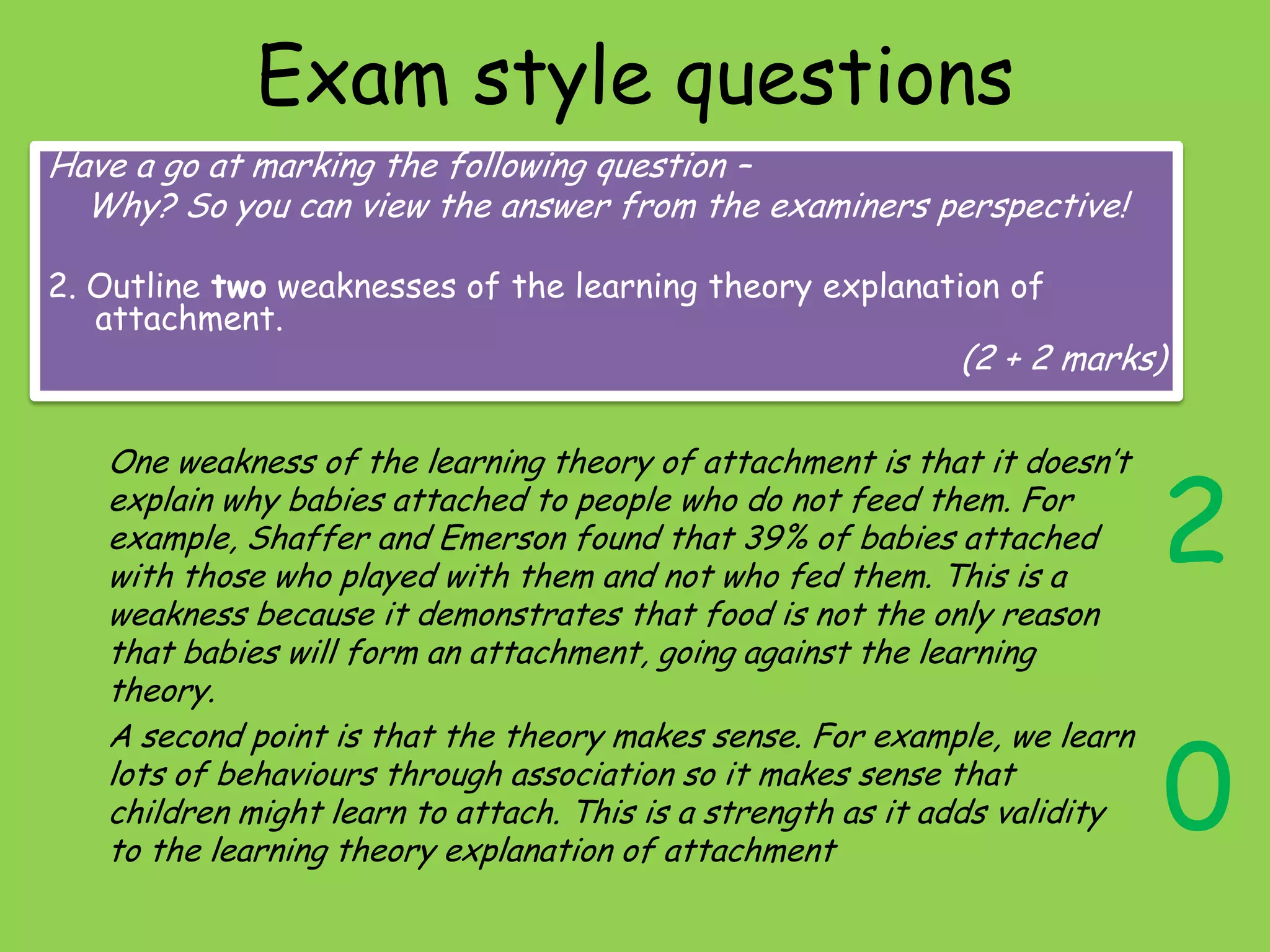 Exam style questions
Have a go at marking the following question –
  Why? So you can view the answer from the examiners perspective!

2. Outline two weaknesses of the learning theory explanation of
   attachment.
                                                             (2 + 2 marks)




                                                                            2
   One weakness of the learning theory of attachment is that it doesn’t
   explain why babies attached to people who do not feed them. For
   example, Shaffer and Emerson found that 39% of babies attached
   with those who played with them and not who fed them. This is a
   weakness because it demonstrates that food is not the only reason
   that babies will form an attachment, going against the learning
   theory.


                                                                            0
   A second point is that the theory makes sense. For example, we learn
   lots of behaviours through association so it makes sense that
   children might learn to attach. This is a strength as it adds validity
   to the learning theory explanation of attachment
 