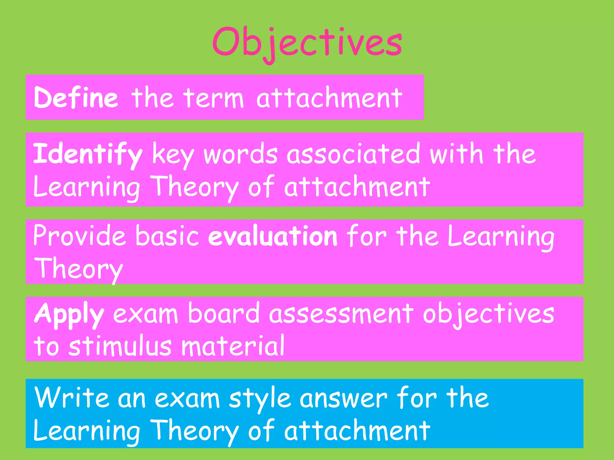 Objectives
Define the term attachment

Identify key words associated with the
Learning Theory of attachment
Provide basic evaluation for the Learning
Theory
Apply exam board assessment objectives
to stimulus material
Write an exam style answer for the
Learning Theory of attachment
 
