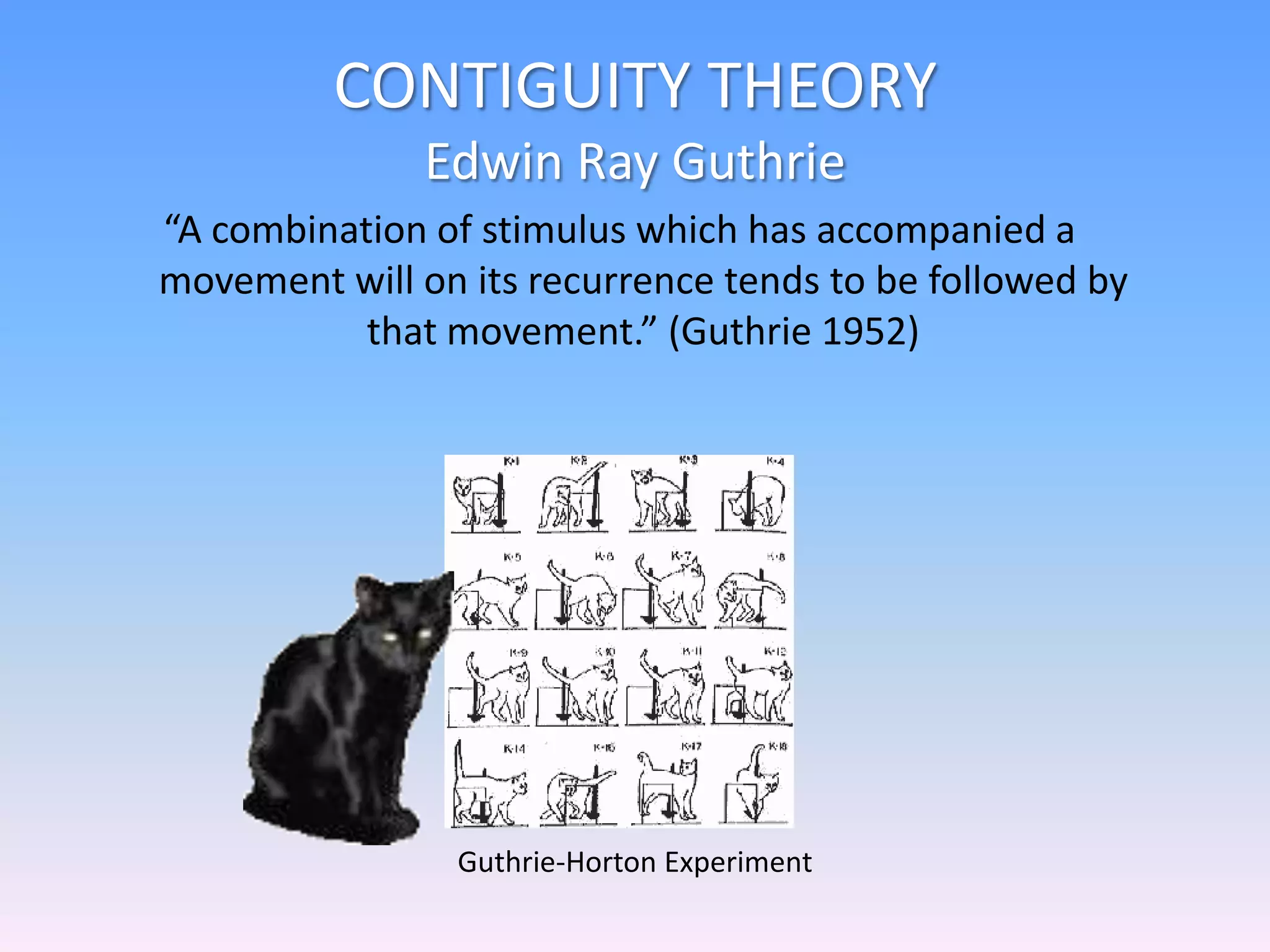 CONTIGUITY THEORY
Edwin Ray Guthrie
“A combination of stimulus which has accompanied a
movement will on its recurrence tends to be followed by
that movement.” (Guthrie 1952)
Guthrie-Horton Experiment
 