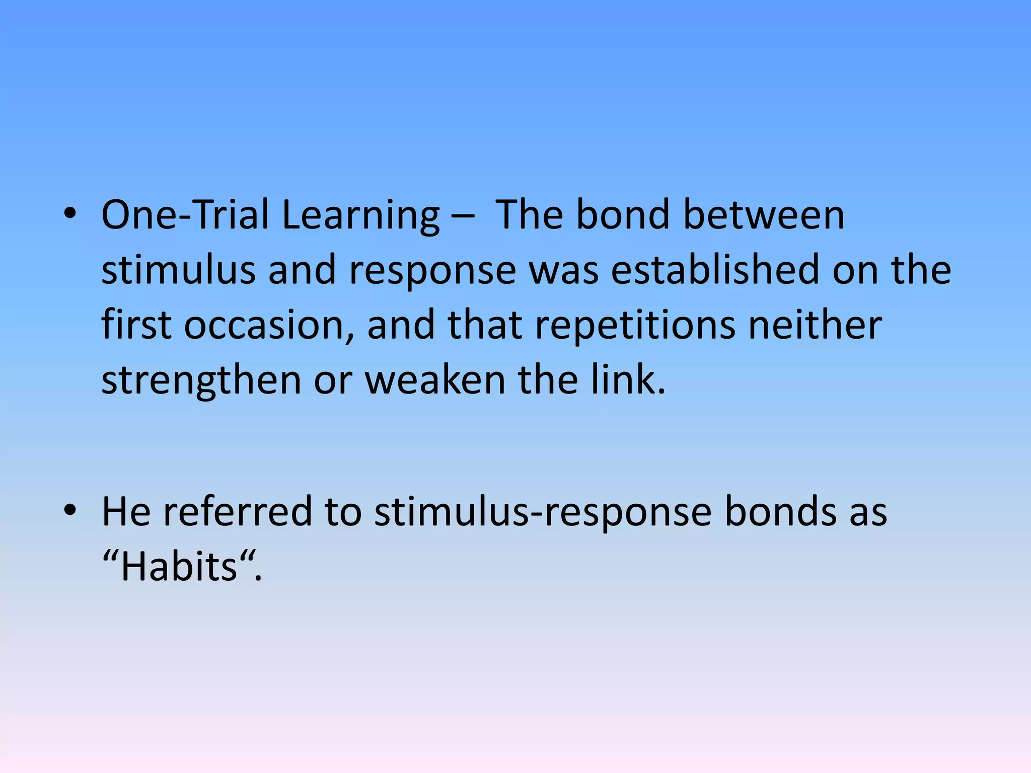 • One-Trial Learning – The bond between
stimulus and response was established on the
first occasion, and that repetitions neither
strengthen or weaken the link.
• He referred to stimulus-response bonds as
“Habits“.
 