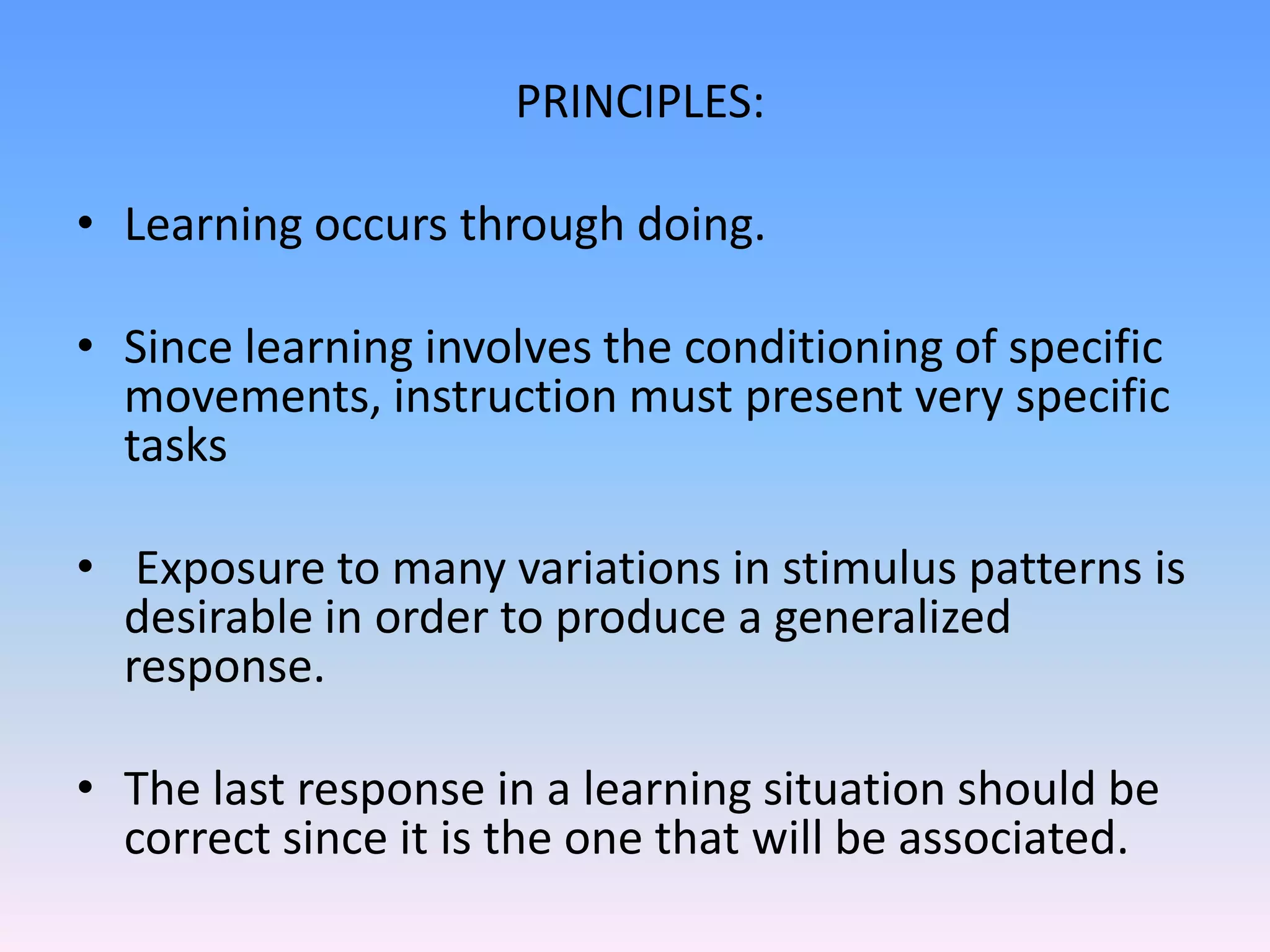 PRINCIPLES:
• Learning occurs through doing.
• Since learning involves the conditioning of specific
movements, instruction must present very specific
tasks
• Exposure to many variations in stimulus patterns is
desirable in order to produce a generalized
response.
• The last response in a learning situation should be
correct since it is the one that will be associated.
 