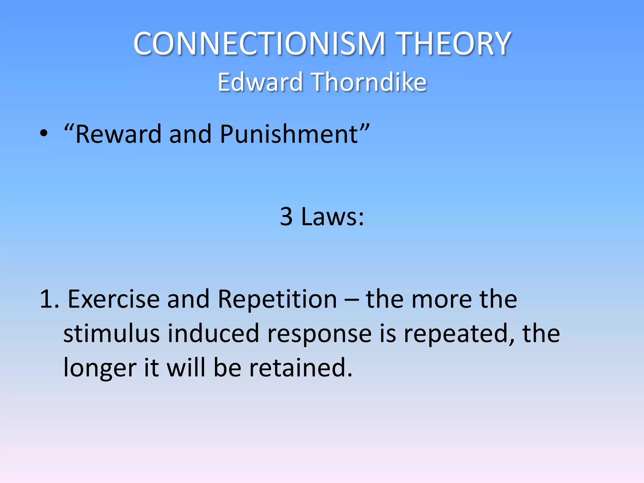 CONNECTIONISM THEORY
Edward Thorndike
• “Reward and Punishment”
3 Laws:
1. Exercise and Repetition – the more the
stimulus induced response is repeated, the
longer it will be retained.
 