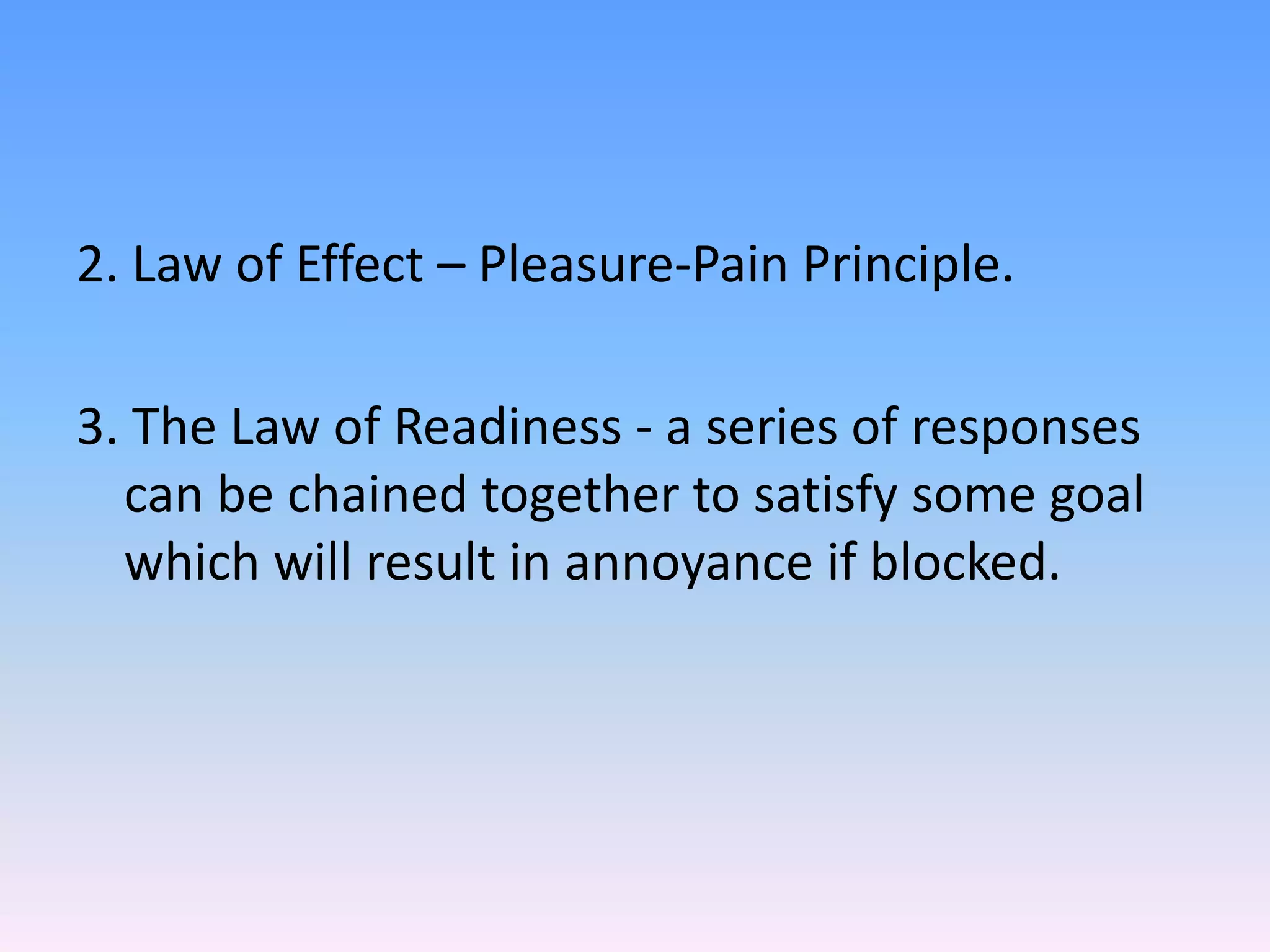 2. Law of Effect – Pleasure-Pain Principle.
3. The Law of Readiness - a series of responses
can be chained together to satisfy some goal
which will result in annoyance if blocked.
 