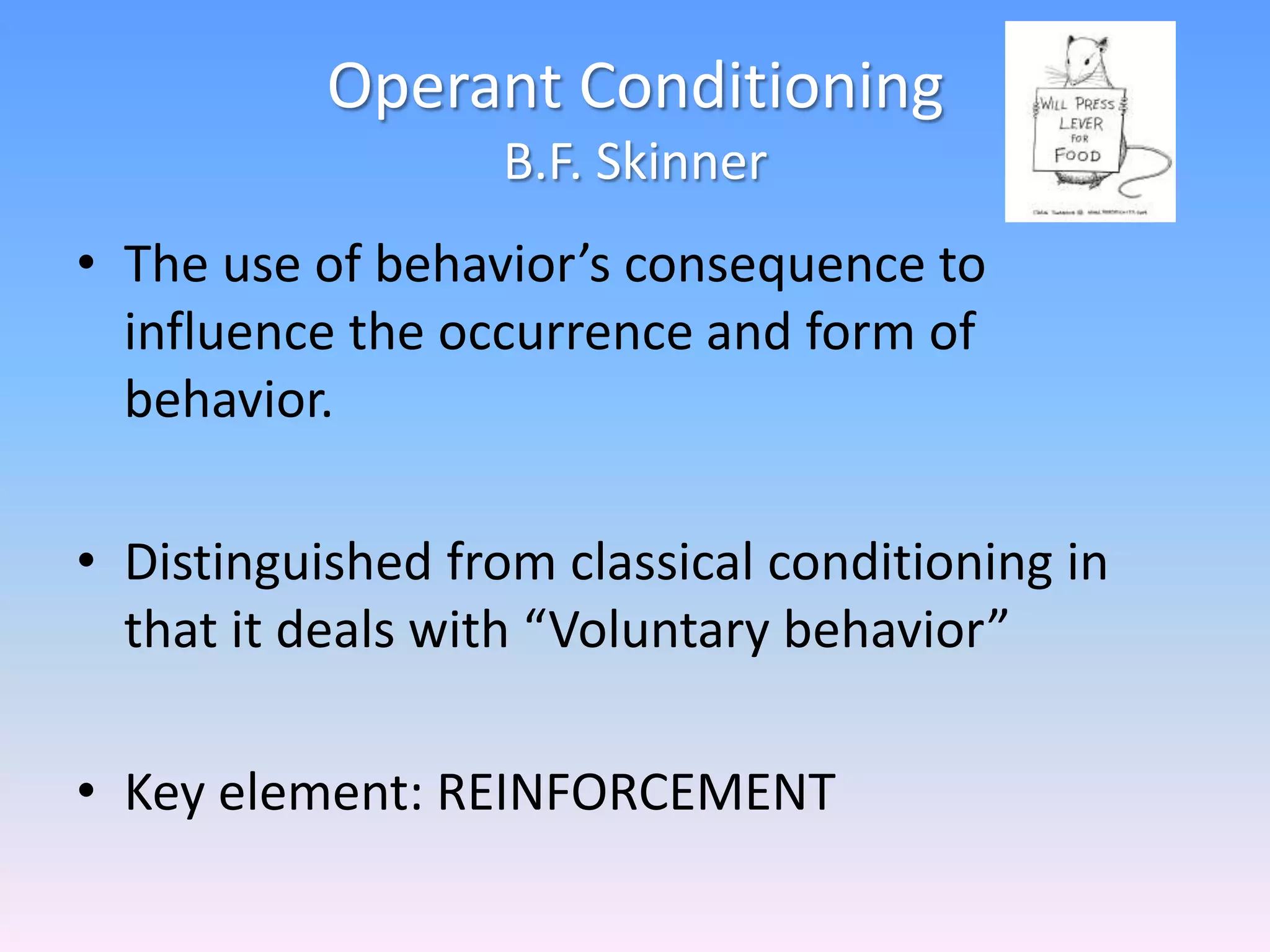 Operant Conditioning
B.F. Skinner
• The use of behavior’s consequence to
influence the occurrence and form of
behavior.
• Distinguished from classical conditioning in
that it deals with “Voluntary behavior”
• Key element: REINFORCEMENT
 