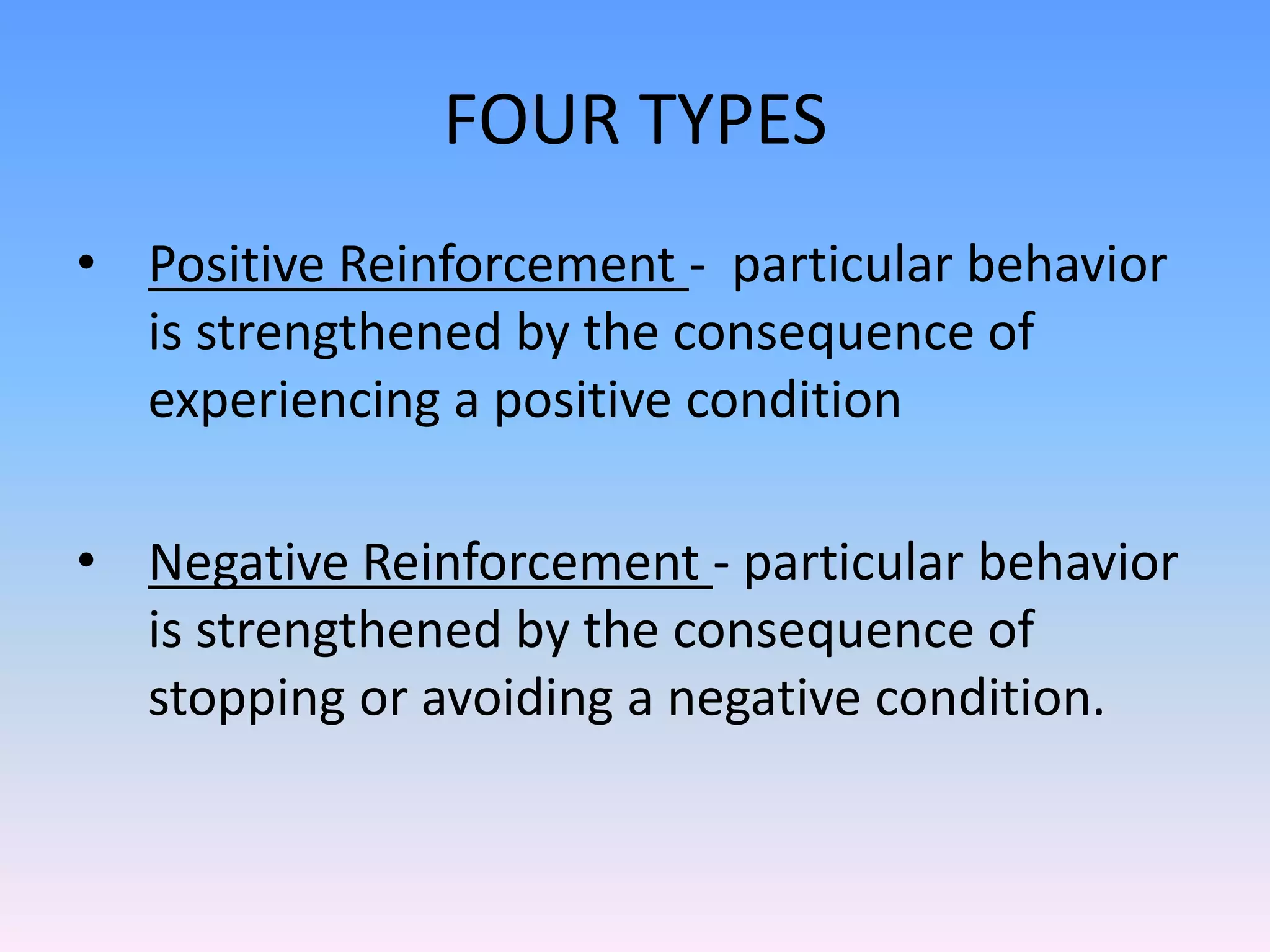FOUR TYPES
• Positive Reinforcement - particular behavior
is strengthened by the consequence of
experiencing a positive condition
• Negative Reinforcement - particular behavior
is strengthened by the consequence of
stopping or avoiding a negative condition.
 