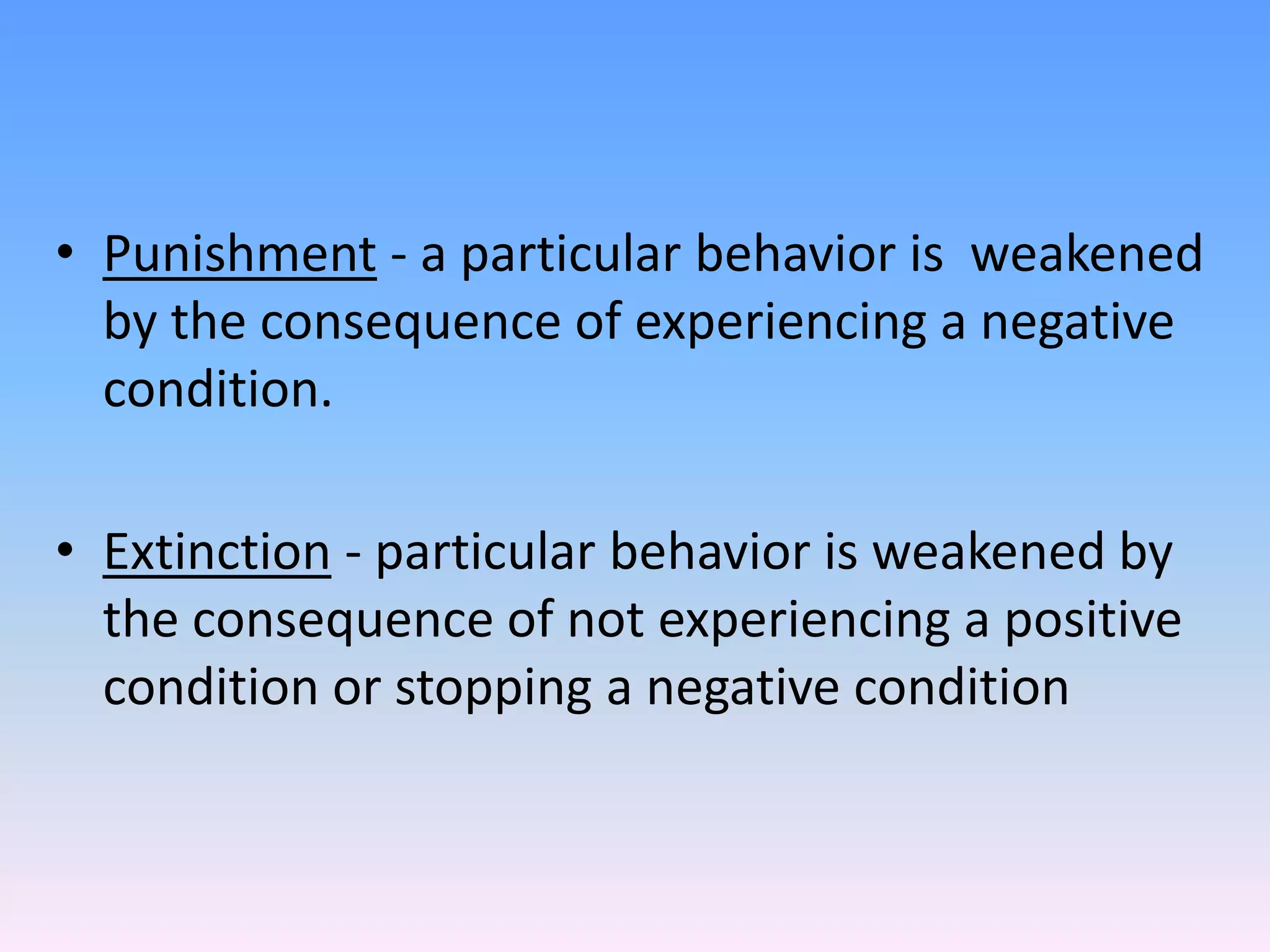 • Punishment - a particular behavior is weakened
by the consequence of experiencing a negative
condition.
• Extinction - particular behavior is weakened by
the consequence of not experiencing a positive
condition or stopping a negative condition
 
