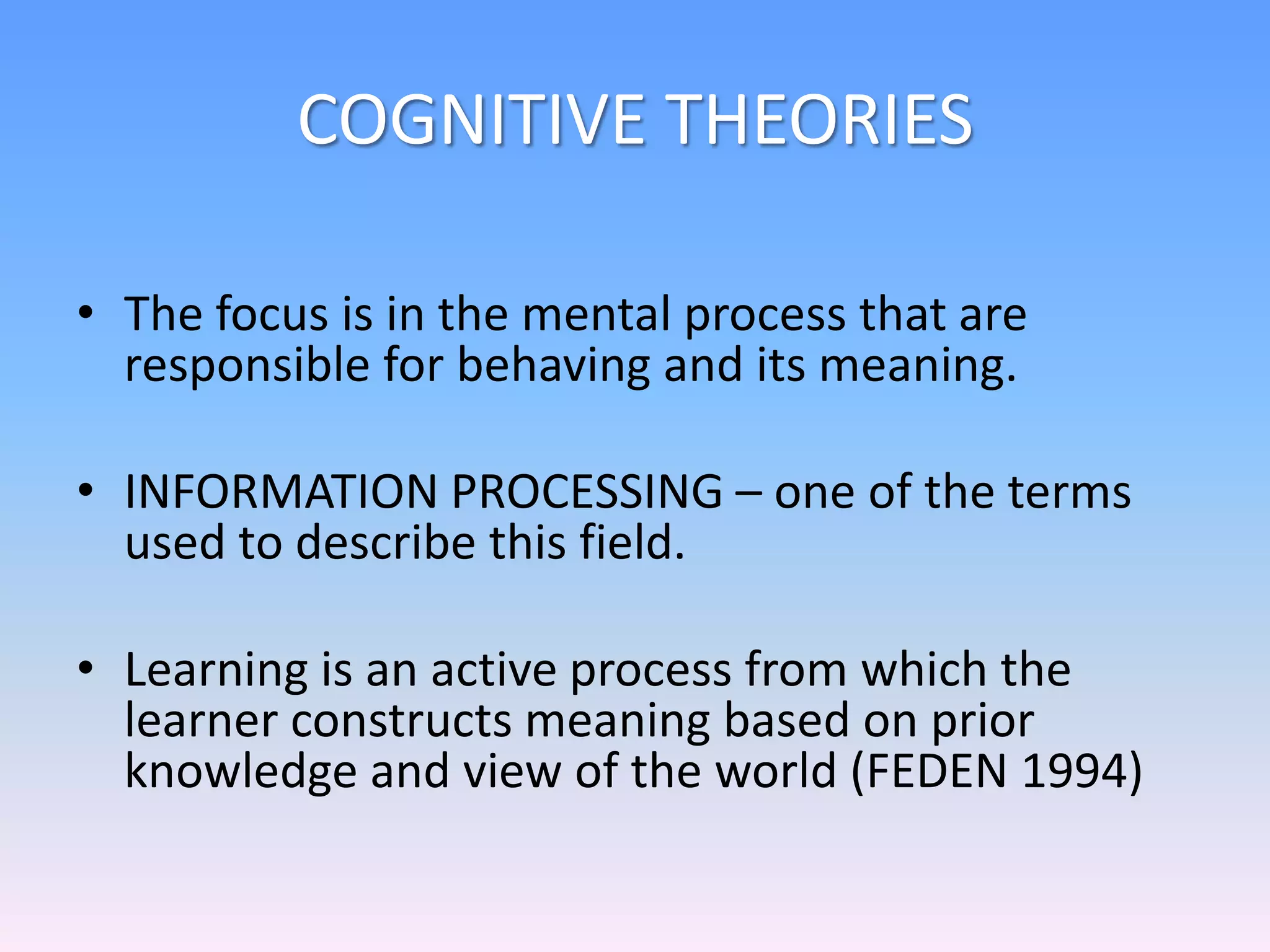COGNITIVE THEORIES
• The focus is in the mental process that are
responsible for behaving and its meaning.
• INFORMATION PROCESSING – one of the terms
used to describe this field.
• Learning is an active process from which the
learner constructs meaning based on prior
knowledge and view of the world (FEDEN 1994)
 