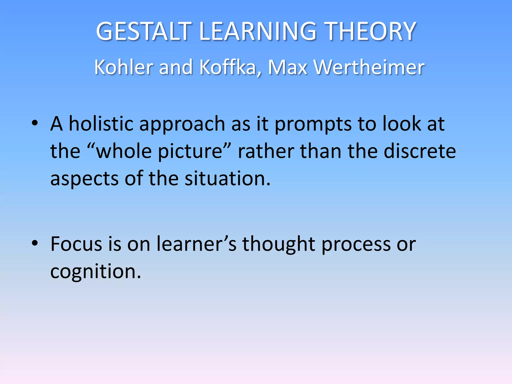 GESTALT LEARNING THEORY
Kohler and Koffka, Max Wertheimer
• A holistic approach as it prompts to look at
the “whole picture” rather than the discrete
aspects of the situation.
• Focus is on learner’s thought process or
cognition.
 