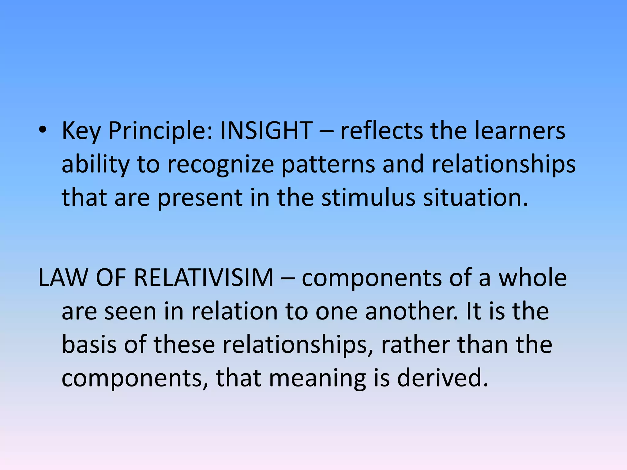 • Key Principle: INSIGHT – reflects the learners
ability to recognize patterns and relationships
that are present in the stimulus situation.
LAW OF RELATIVISIM – components of a whole
are seen in relation to one another. It is the
basis of these relationships, rather than the
components, that meaning is derived.
 