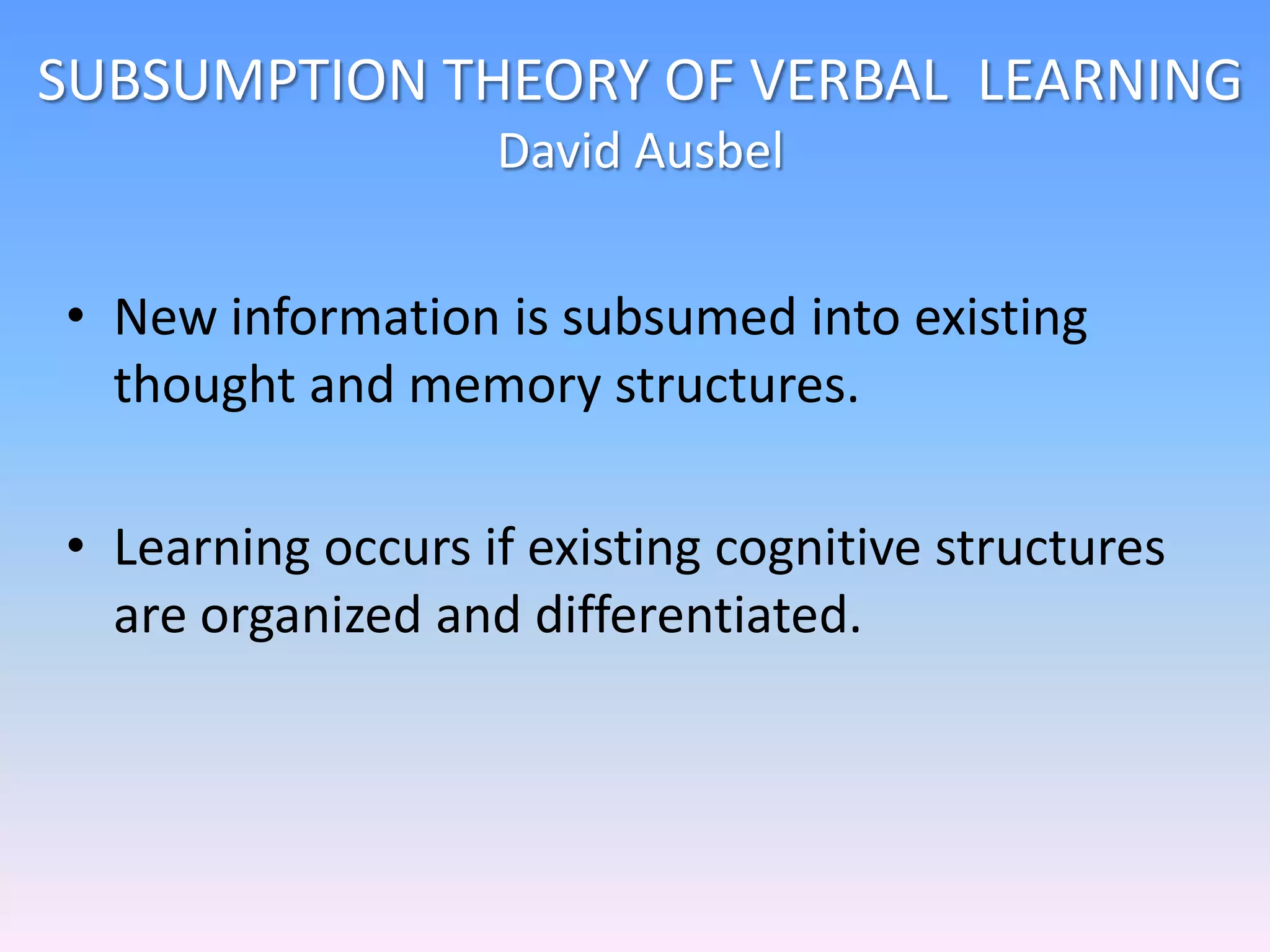 SUBSUMPTION THEORY OF VERBAL LEARNING
David Ausbel
• New information is subsumed into existing
thought and memory structures.
• Learning occurs if existing cognitive structures
are organized and differentiated.
 
