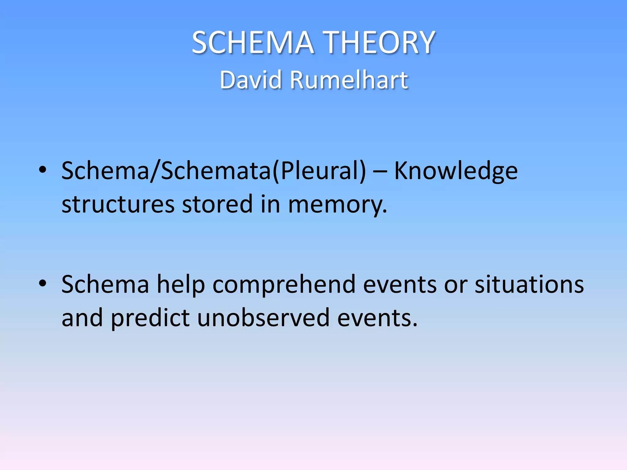 SCHEMA THEORY
David Rumelhart
• Schema/Schemata(Pleural) – Knowledge
structures stored in memory.
• Schema help comprehend events or situations
and predict unobserved events.
 