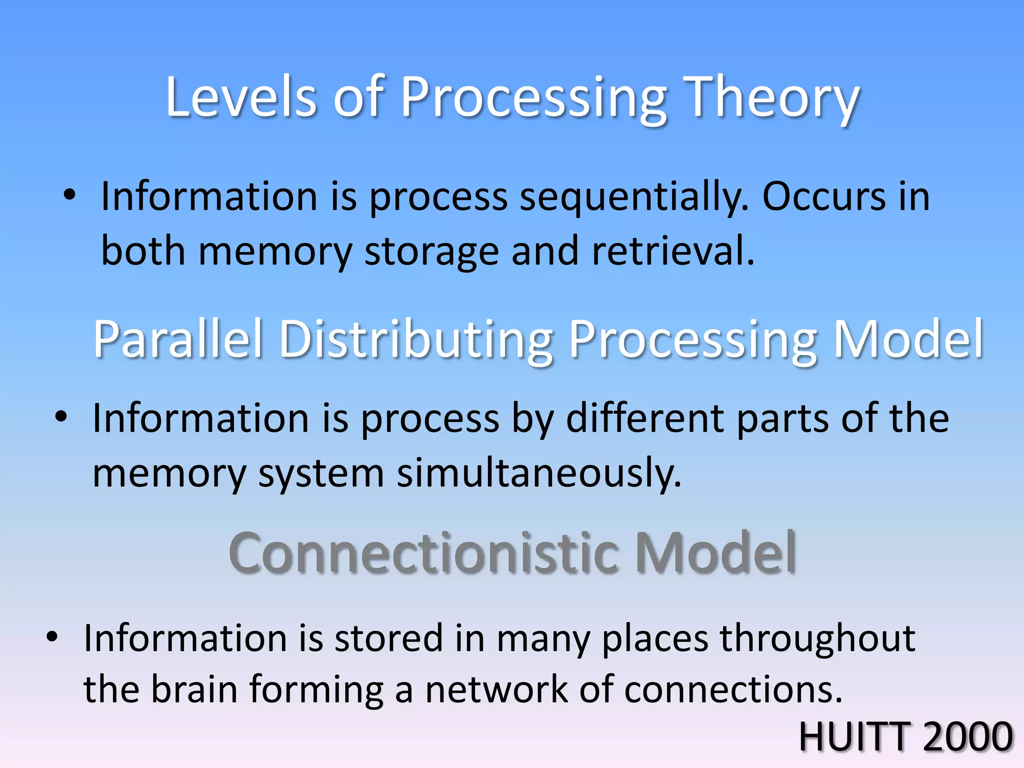 Levels of Processing Theory
• Information is process sequentially. Occurs in
both memory storage and retrieval.
Connectionistic Model
Parallel Distributing Processing Model
• Information is process by different parts of the
memory system simultaneously.
• Information is stored in many places throughout
the brain forming a network of connections.
HUITT 2000
 