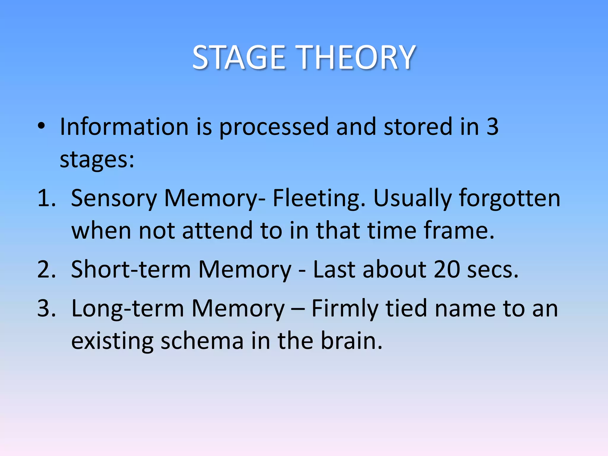 STAGE THEORY
• Information is processed and stored in 3
stages:
1. Sensory Memory- Fleeting. Usually forgotten
when not attend to in that time frame.
2. Short-term Memory - Last about 20 secs.
3. Long-term Memory – Firmly tied name to an
existing schema in the brain.
 