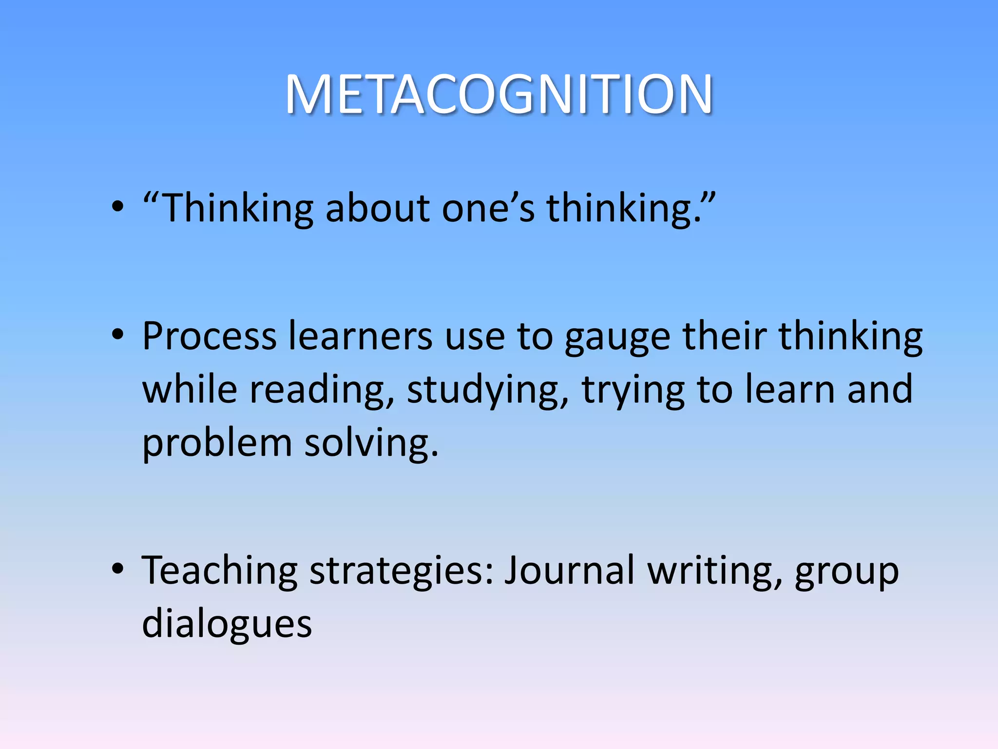 METACOGNITION
• “Thinking about one’s thinking.”
• Process learners use to gauge their thinking
while reading, studying, trying to learn and
problem solving.
• Teaching strategies: Journal writing, group
dialogues
 