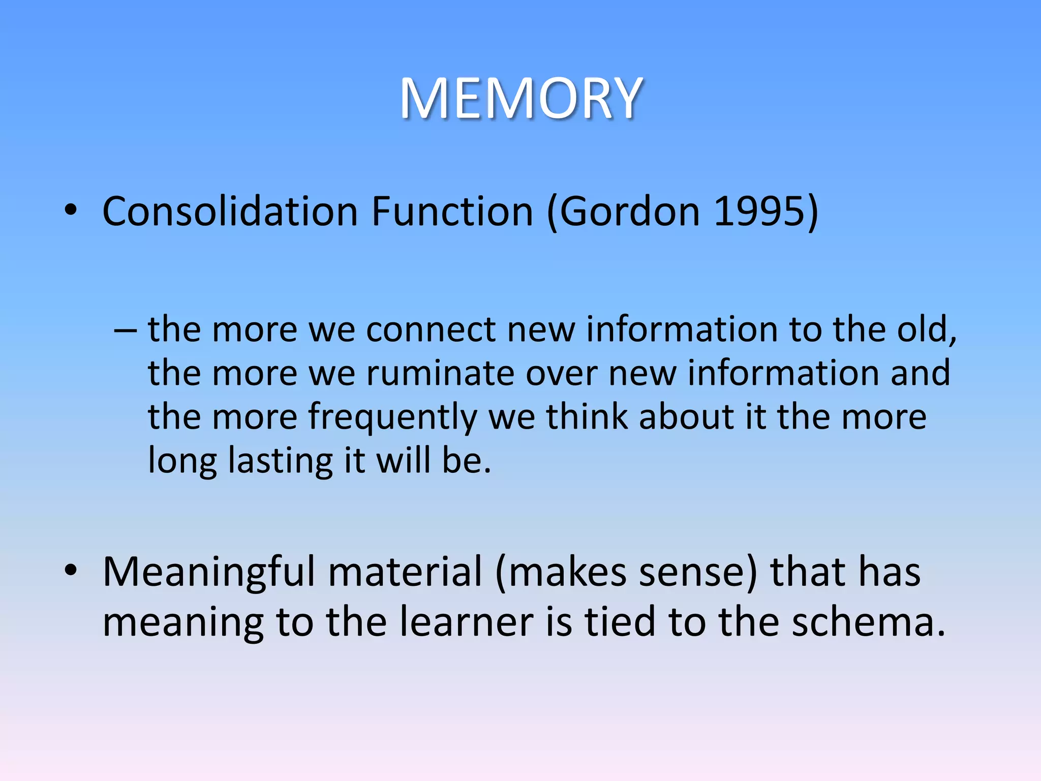 MEMORY
• Consolidation Function (Gordon 1995)
– the more we connect new information to the old,
the more we ruminate over new information and
the more frequently we think about it the more
long lasting it will be.
• Meaningful material (makes sense) that has
meaning to the learner is tied to the schema.
 