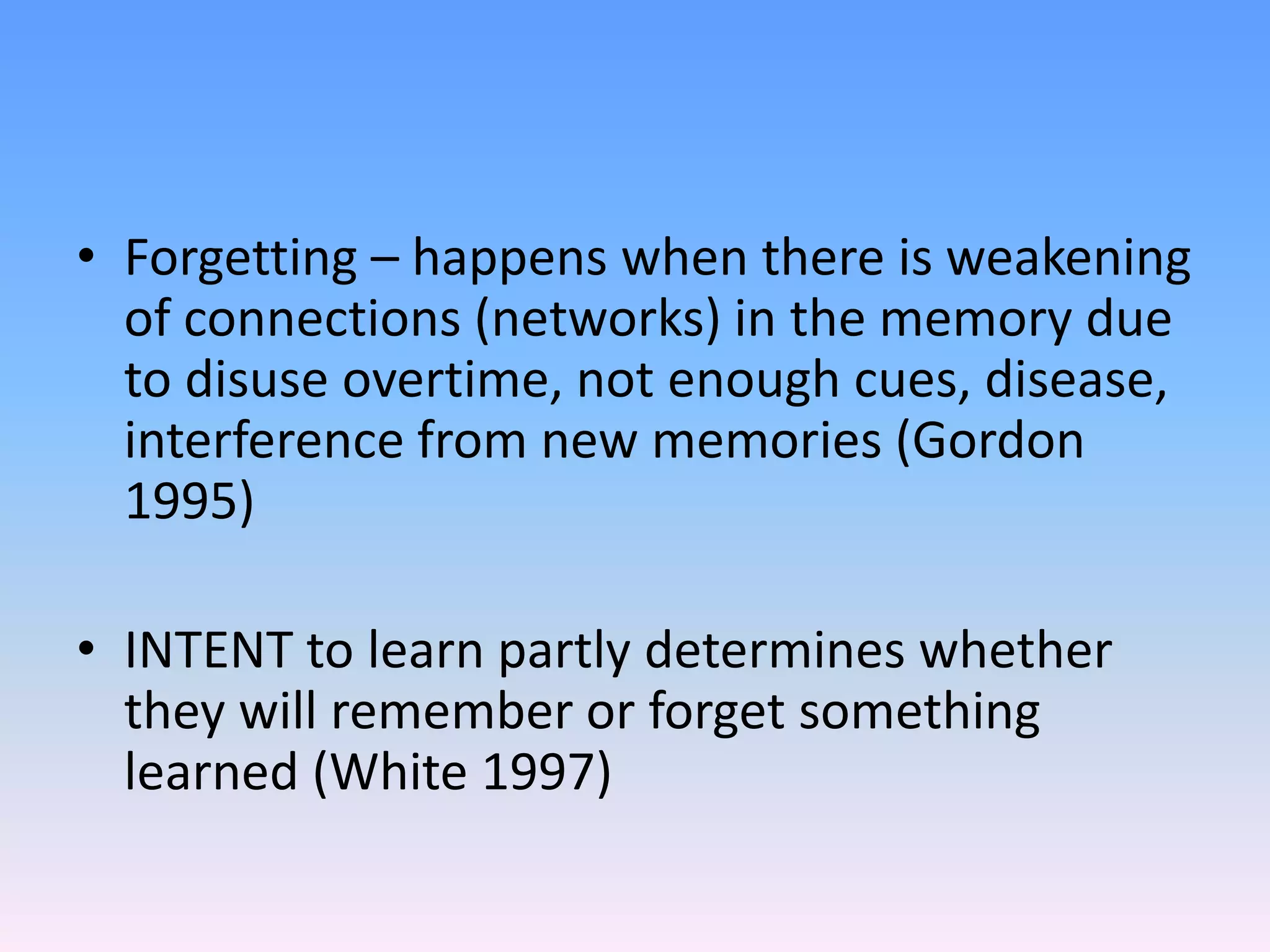 • Forgetting – happens when there is weakening
of connections (networks) in the memory due
to disuse overtime, not enough cues, disease,
interference from new memories (Gordon
1995)
• INTENT to learn partly determines whether
they will remember or forget something
learned (White 1997)
 