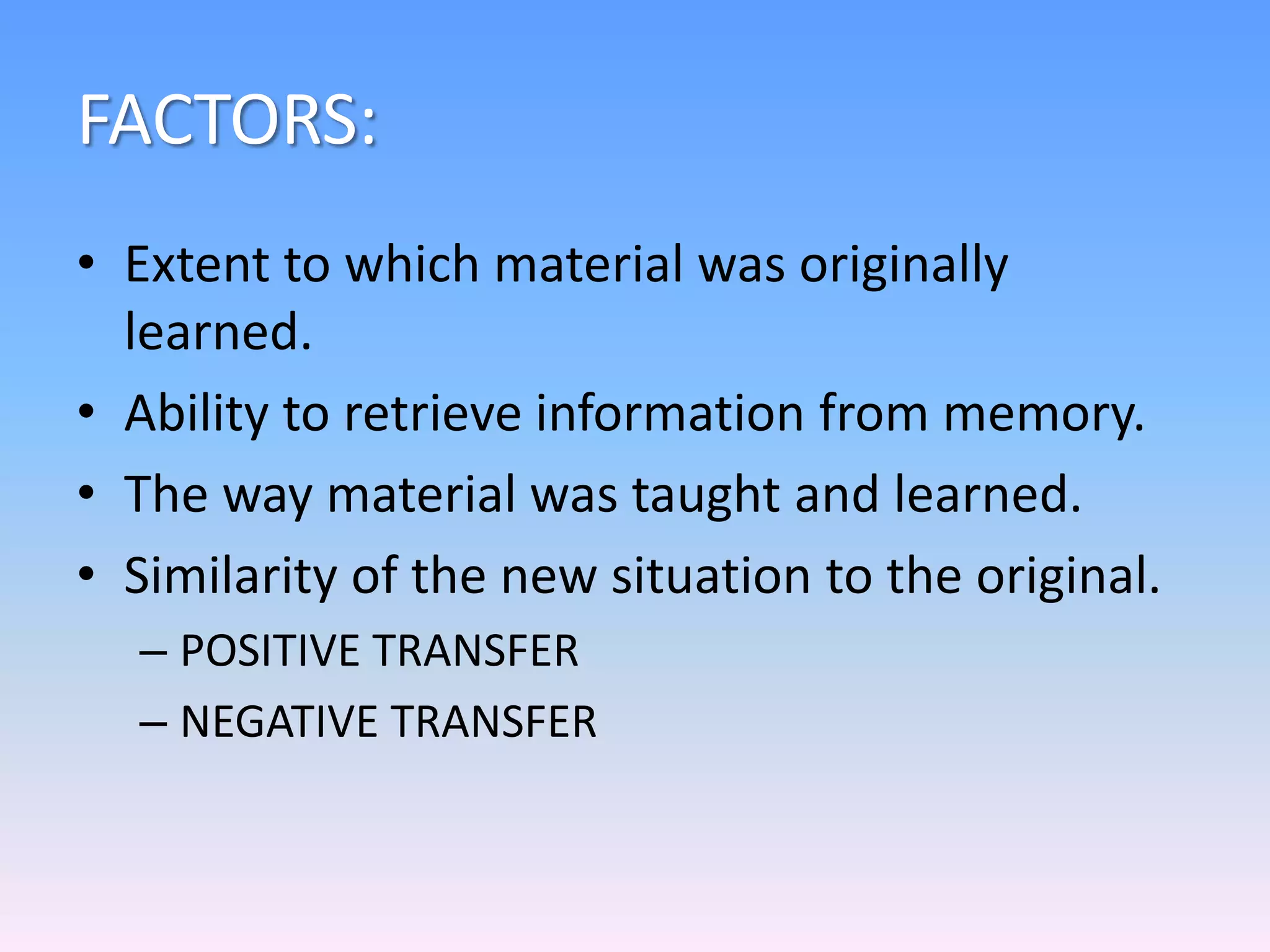 FACTORS:
• Extent to which material was originally
learned.
• Ability to retrieve information from memory.
• The way material was taught and learned.
• Similarity of the new situation to the original.
– POSITIVE TRANSFER
– NEGATIVE TRANSFER
 